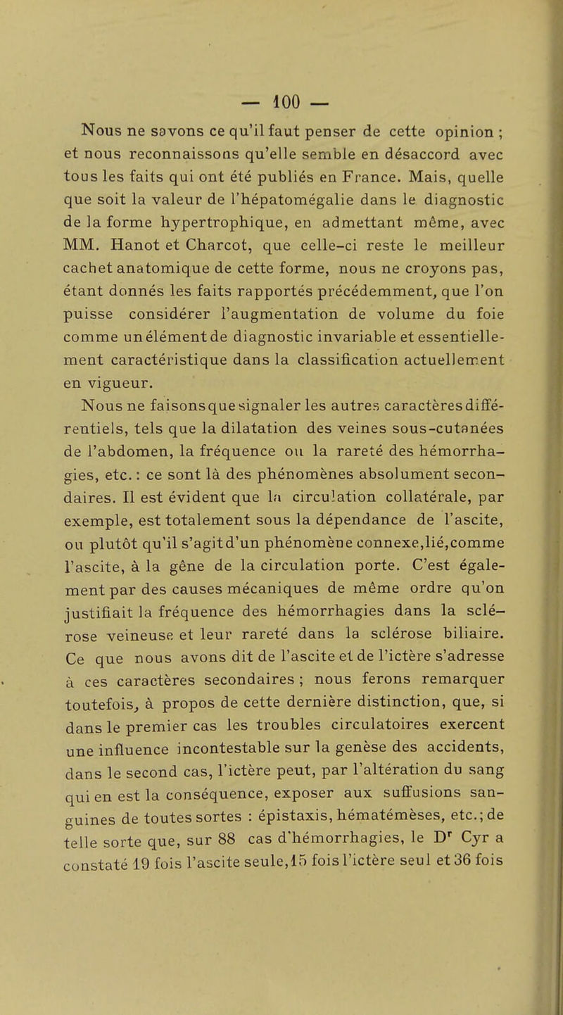 Nous ne savons ce qu'il faut penser de cette opinion ; et nous reconnaissons qu'elle semble en désaccord avec tous les faits qui ont été publiés en France. Mais, quelle que soit la valeur de l'hépatomégalie dans le diagnostic de la forme hjpertrophique, en admettant même, avec MM. Hanot et Charcot, que celle-ci reste le meilleur cachet anatomique de cette forme, nous ne croyons pas, étant donnés les faits rapportés précédemment, que l'on puisse considérer l'augmentation de volume du foie comme un élément de diagnostic invariable et essentielle- ment caractéristique dans la classification actuellement en vigueur. Nous ne faisons que signaler les autres caractères diffé- rentiels, tels que la dilatation des veines sous-cutanées de l'abdomen, la fréquence ou la rareté des hémorrha- gies, etc. : ce sont là des phénomènes absolument secon- daires. Il est évident que la circulation collatérale, par exemple, est totalement sous la dépendance de l'ascite, ou plutôt qu'il s'agitd'un phénomène connexe,lié,comme l'ascite, à la gêne de la circulation porte. C'est égale- ment par des causes mécaniques de même ordre qu'on justifiait la fréquence des hémorrhagies dans la sclé- rose veineuse et leur rareté dans la sclérose biliaire. Ce que nous avons dit de l'ascite et de l'ictère s'adresse à ces caractères secondaires ; nous ferons remarquer toutefois^ à propos de cette dernière distinction, que, si dans le premier cas les troubles circulatoires exercent une influence incontestable sur la genèse des accidents, dans le second cas, l'ictère peut, par l'altération du sang qui en est la conséquence, exposer aux suffusions san- guines de toutes sortes : épistaxis, hématémèses, etc.; de telle sorte que, sur 88 cas d'hémorrhagies, le D Cyr a constaté 19 fois l'ascite seule, 15 fois l'ictère seul et 36 fois