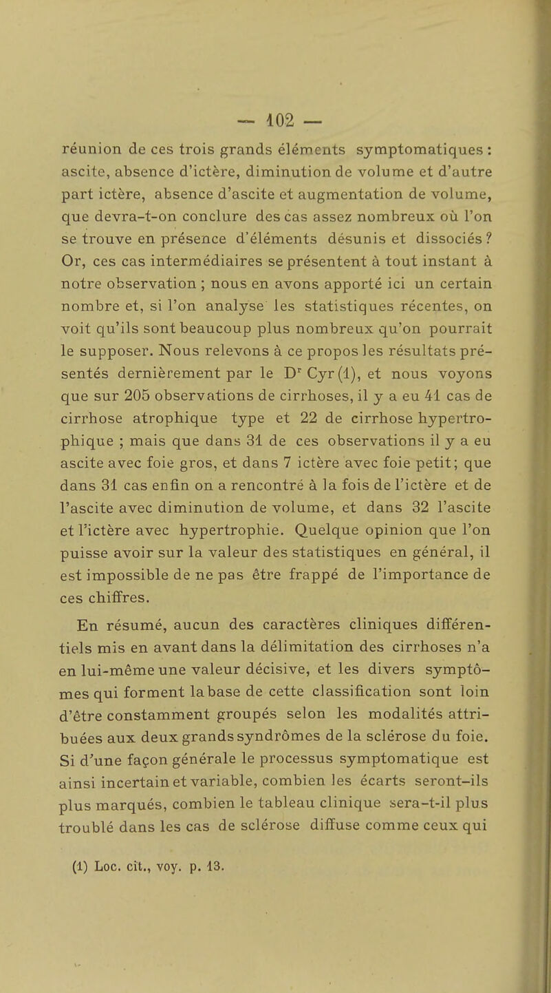 réunion de ces trois grands éléments symptomatiques : ascite, absence d'ictère, diminution de volume et d'autre part ictère, absence d'ascite et augmentation de volume, que devra-t-on conclure des cas assez nombreux où l'on se trouve en présence d'éléments désunis et dissociés ? Or, ces cas intermédiaires se présentent à tout instant à notre observation ; nous en avons apporté ici un certain nombre et, si l'on analyse les statistiques récentes, on voit qu'ils sont beaucoup plus nombreux qu'on pourrait le supposer. Nous relevons à ce propos les résultats pré- sentés dernièrement par le D'Cyr(l), et nous voyons que sur 205 observations de cirrhoses, il y a eu 41 cas de cirrhose atrophique type et 22 de cirrhose hypertro- phique ; mais que dans 31 de ces observations il y a eu ascite avec foie gros, et dans 7 ictère avec foie petit; que dans 31 cas enfin on a rencontré à la fois de l'ictère et de l'ascite avec diminution de volume, et dans 32 l'ascite et l'ictère avec hypertrophie. Quelque opinion que l'on puisse avoir sur la valeur des statistiques en général, il est impossible de ne pas être frappé de l'importance de ces chiffres. En résumé, aucun des caractères cliniques différen- tiels mis en avant dans la délimitation des cirrhoses n'a en lui-même une valeur décisive, et les divers symptô- mes qui forment la base de cette classification sont loin d'être constamment groupés selon les modalités attri- buées aux deux grands syndromes de la sclérose du foie. Si d'une façon générale le processus symptomatique est ainsi incertain et variable, combien les écarts seront-ils plus marqués, combien le tableau clinique sera-t-il plus troublé dans les cas de sclérose diffuse comme ceux qui