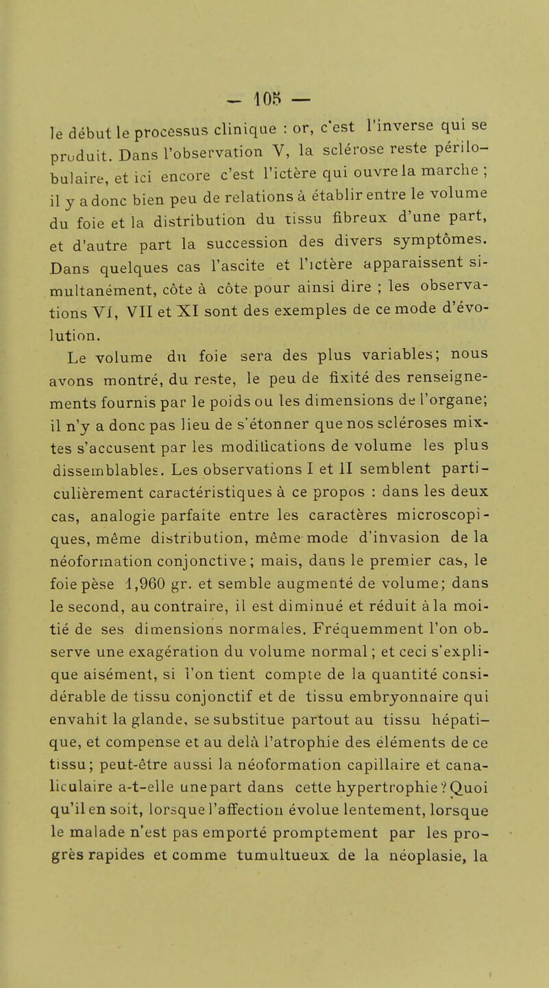 le début le processus clinique : or, c'est l'inverse qui se produit. Dans l'observation V, la sclérose reste périlo- bulaire, etici encore c'est l'ictère qui ouvre la marche ; il y a donc bien peu de relations à établir entre le volume du foie et la distribution du tissu fibreux d'une part, et d'autre part la succession des divers symptômes. Dans quelques cas l'ascite et l'ictère apparaissent si- multanément, côte à côte pour ainsi dire ; les observa- tions VI, VII et XI sont des exemples de ce mode d'évo- lution. Le volume du foie sera des plus variables; nous avons montré, du reste, le peu de fixité des renseigne- ments fournis par le poids ou les dimensions de l'organe; il n'y a donc pas lieu de s'étonner que nos scléroses mix- tes s'accusent par les modilications de volume les plus dissemblables. Les observations I et II semblent parti- culièrement caractéristiques à ce propos : dans les deux cas, analogie parfaite entre les caractères microscopi- ques, même distribution, même mode d'invasion delà néoforination conjonctive ; mais, dans le premier cas, le foie pèse 1,960 gr. et semble augmenté de volume; dans le second, au contraire, il est diminué et réduit à la moi- tié de ses dimensions normales. Fréquemment l'on ob- serve une exagération du volume normal ; et ceci s'expli- que aisément, si l'on tient compte de la quantité consi- dérable de tissu conjonctif et de tissu embryonnaire qui envahit la glande, se substitue partout au tissu hépati- que, et compense et au delà l'atrophie des éléments de ce tissu; peut-être aussi la néoformation capillaire et cana- liculaire a-t-elle une part dans cette hypertrophie ? Quoi qu'il en soit, lorsque l'affection évolue lentement, lorsque le malade n'est pas emporté promptement par les pro- grès rapides et comme tumultueux de la néoplasie, la