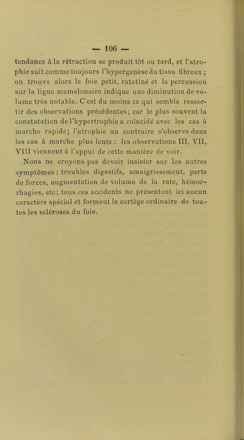 tendance à la rétraction se produit tôt ou tard, et l'atro- phie suit comme toujours l'hypergenèse du tissu fibreux; on trouve alors le foie petit, ratatiné et la percussion sur la ligne mamelonaire indique une diminution de vo- lume très notable. C'est du moins ce qui semble ressor- tir des observations précédentes ; car le plus souvent la constatation de l'hypertrophie a coïncidé avec les cas à marche rapide; l'atrophie au contraire s'observe dans les cas à marche plus lente : les observations III, VII, VIIT viennent à l'appui de cette manière de voir. Nons ne croyons pas devoir insister sur les autres symptômes : troubles digestifs, amaigrissement, perte de forces, augmentation de volume de la rate, hémor- rhagies, etc; tous ces accidents ne présentent ici aucun caractère spécial et forment le cortège ordinaire de tou- tes les scléroses du foie.