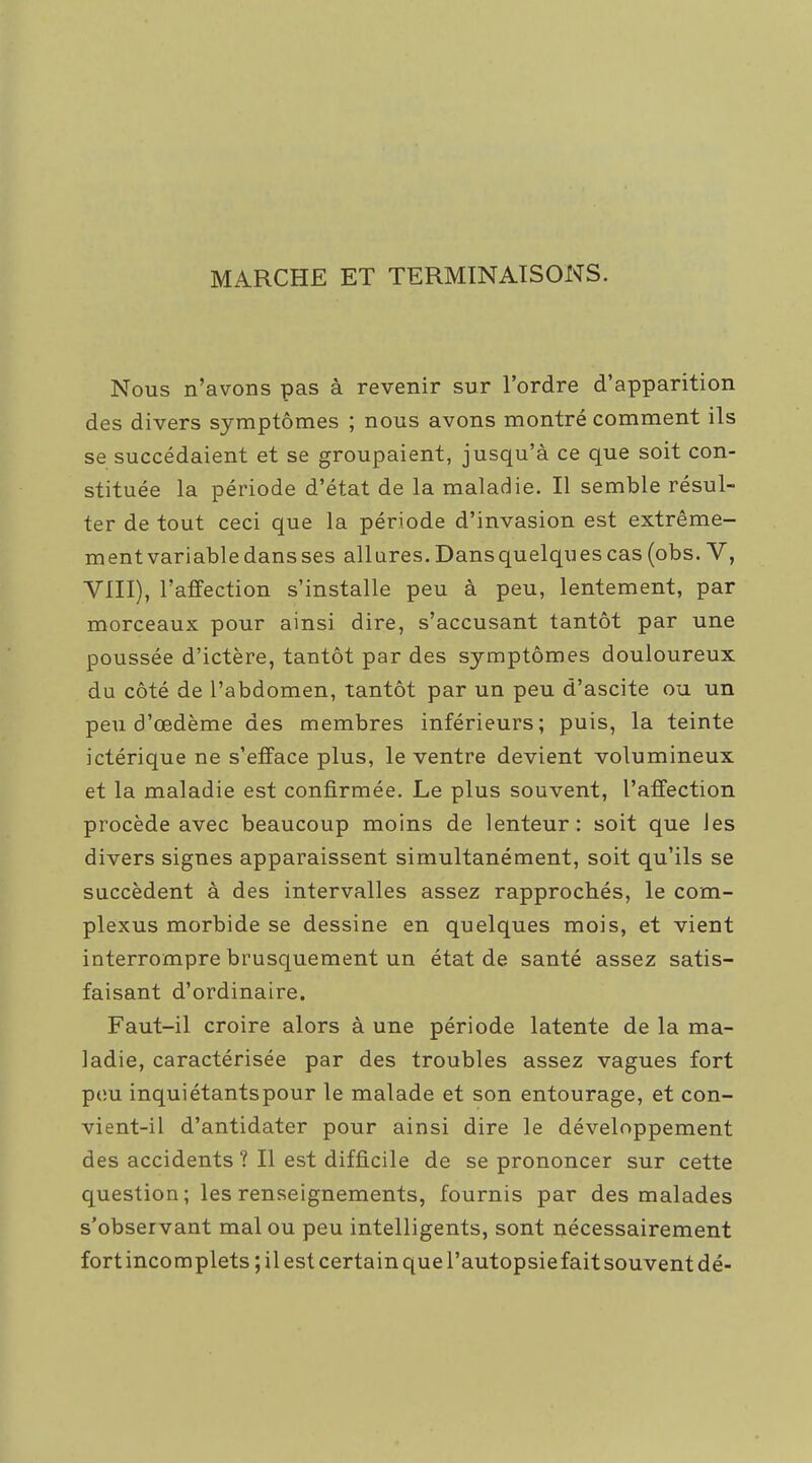MARCHE ET TERMINAISONS. Nous n'avons pas à revenir sur l'ordre d'apparition des divers symptômes ; nous avons montré comment ils se succédaient et se groupaient, jusqu'à ce que soit con- stituée la période d'état de la maladie. Il semble résul- ter de tout ceci que la période d'invasion est extrême- ment variable dans ses allures. Dans quelques cas (obs. V, VIII), l'affection s'installe peu à peu, lentement, par morceaux pour ainsi dire, s'accusant tantôt par une poussée d'ictère, tantôt par des symptômes douloureux du côté de l'abdomen, tantôt par un peu d'ascite ou un peu d'œdème des membres inférieurs; puis, la teinte ictérique ne s'efface plus, le ventre devient volumineux et la maladie est confirmée. Le plus souvent, l'affection procède avec beaucoup moins de lenteur: soit que les divers signes apparaissent simultanément, soit qu'ils se succèdent à des intervalles assez rapprochés, le com- plexus morbide se dessine en quelques mois, et vient interrompre brusquement un état de santé assez satis- faisant d'ordinaire. Faut-il croire alors à une période latente de la ma- ladie, caractérisée par des troubles assez vagues fort pou inquiétantspour le malade et son entourage, et con- vient-il d'antidater pour ainsi dire le développement des accidents ? Il est difficile de se prononcer sur cette question; les renseignements, fournis par des malades s'observant mal ou peu intelligents, sont nécessairement fort incomplets ; il est certain que l'autopsie fait souvent dé-