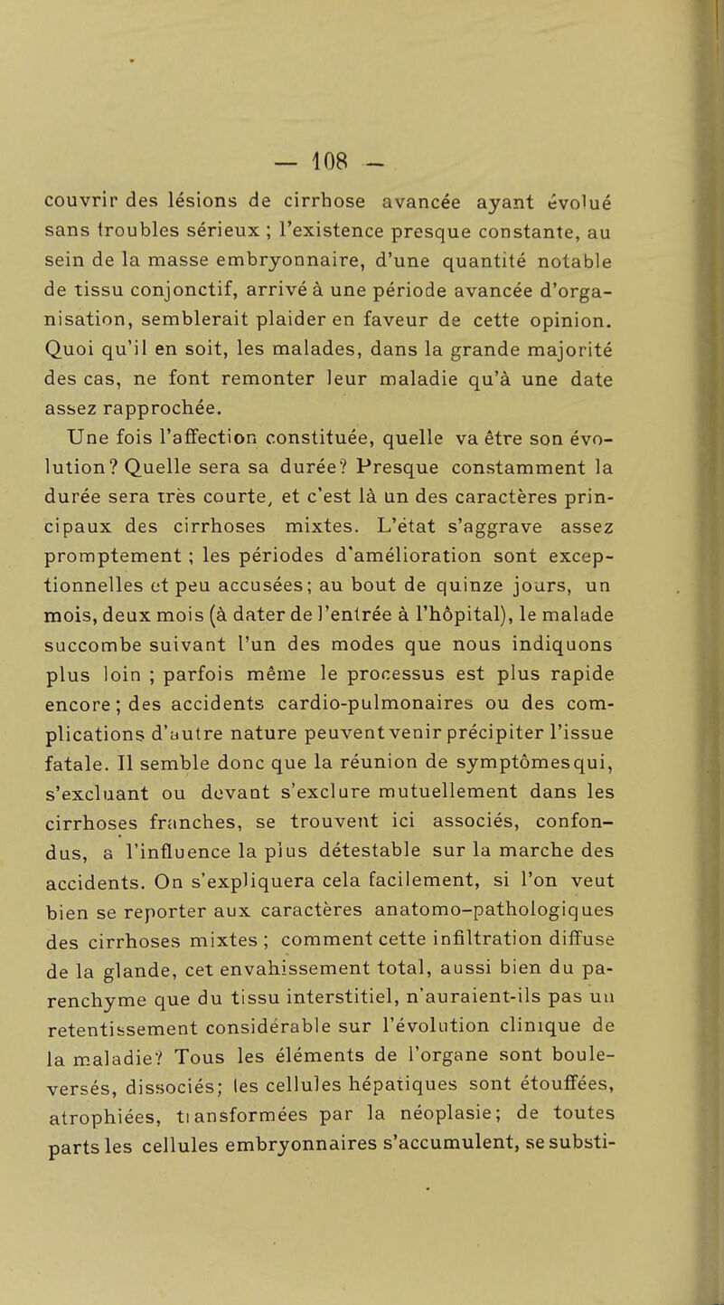 couvrir des lésions de cirrhose avancée ayant évolué sans troubles sérieux ; l'existence presque constante, au sein de la masse embryonnaire, d'une quantité notable de tissu conjonctif, arrivé à une période avancée d'orga- nisation, semblerait plaider en faveur de cette opinion. Quoi qu'il en soit, les malades, dans la grande majorité des cas, ne font remonter leur maladie qu'à une date assez rapprochée. Une fois l'affection constituée, quelle va être son évo- lution? Quelle sera sa durée? Presque constamment la durée sera très courte, et c'est là un des caractères prin- cipaux des cirrhoses mixtes. L'état s'aggrave assez promptement ; les périodes d'amélioration sont excep- tionnelles et peu accusées; au bout de quinze jours, un mois, deux mois (à dater de l'entrée à l'hôpital), le malade succombe suivant l'un des modes que nous indiquons plus loin ; parfois même le processus est plus rapide encore; des accidents cardio-pulmonaires ou des com- plications d'autre nature peuvent venir précipiter l'issue fatale. Il semble donc que la réunion de symptômesqui, s'excluant ou devant s'exclure mutuellement dans les cirrhoses franches, se trouvent ici associés, confon- dus, a l'influence la plus détestable sur la marche des accidents. On s'expliquera cela facilement, si l'on veut bien se reporter aux caractères anatomo-pathologiques des cirrhoses mixtes ; comment cette infiltration diffuse de la glande, cet envahissement total, aussi bien du pa- renchyme que du tissu interstitiel, n'auraient-ils pas uu retentissement considérable sur l'évolution clinique de la m.aladie? Tous les éléments de l'organe sont boule- versés, dissociés; les cellules hépatiques sont étouffées, atrophiées, tiansformées par la néoplasie; de toutes parts les cellules embryonnaires s'accumulent, sesubsti-