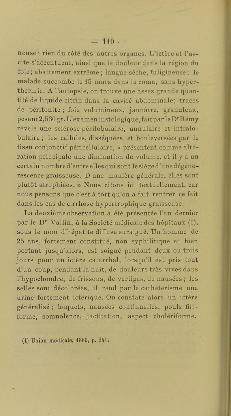 neuse ; rien du côté des autres organes. L'ictère et l'as- cite s'accentuent, ainsi que la douleur dans la région du foie; abattement extrême ; langue sèche, fuligineuse ; le malade succombe le 15 mars dans le coma, sans hyper- thermie. A l'autopsie, on trouve une assez grande quan- tité de liquide citrin dans la cavité abdominale; traces de péritonite ; foie volumineux, jaunâtre, granuleux, pesant2,530 gr. L'examen histologique, fait par le D'Rémy révèle une sclérose périlobulaire, annulaire et intralo- bulaire ; les cellules, disséquées et bouleversées par le tissu conjonctif péricellulaire, « présentent comme alté- ration principale une diminution de volume, et il y a un certain nombre d'entre elles qui sont lesièged'unedégéné- rescence graisseuse. D'une manière générale, elles sont plutôt atrophiées. » Nous citons ici textuellement, car nous pensons que c'est à tort qu'on a fait rentrer ce fait dans les cas de cirrhose hypertrophique graisseuse. La deuxième observation a été présentée l'an dernier par le D Vallin, à la Société médicale des hôpitaux (1), sous le nom d'hépatite diffuse suraiguë. Un homme de 25 ans, fortement constitué, non syphilitique et bien portant jusqu'alors, est soigné pendant deux ou trois jours pour un ictère catarrhal, lorsqu'il est pris tout d'un coup, pendant la nuit, de douleurs très vives dans l'hypochondre, de frissons, de vertiges, de nausées ; les selles sont décolorées, il rend par le cathétérisme une urine fortement ictérique. On constate alors un ictère généralisé; hoquets, nausées continuelles, pouls, fili- forme, somnolence, jactitation, aspect cholériforme. (1) Union médicale, 1880, p. 941.