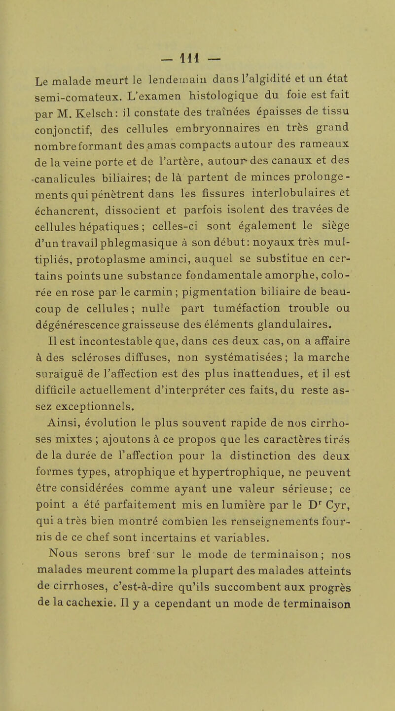 Le malade meurt le lendemain dans l'algidité et an état semi-comateux. L'examen histologique du foie est fait par M. Kelsch: il constate des traînées épaisses de tissu conjonctif, des cellules embryonnaires en très grand nombre formant des amas compacts autour des rameaux de la veine porte et de l'artère, autour des canaux et des ■canalicules biliaires; de là partent de minces prolonge- ments qui pénètrent dans les fissures interlobulaires et échancrent, dissocient et parfois isolent des travées de cellules hépatiques ; celles-ci sont également le siège d'un travail phlegmasique à son début: noyaux très mul- tipliés, protoplasme aminci, auquel se substitue en cer- tains points une substance fondamentale amorphe, colo- rée en rose par le carmin; pigmentation biliaire de beau- coup de cellules; nulle part tuméfaction trouble ou dégénérescence graisseuse des éléments glandulaires. Il est incontestable que, dans ces deux cas, on a affaire à des scléroses diffuses, non systématisées ; la marche suraiguë de l'affection est des plus inattendues, et il est difficile actuellement d'interpréter ces faits, du reste as- sez exceptionnels. Ainsi, évolution le plus souvent rapide de nos cirrho- ses mixtes ; ajoutons à ce propos que les caractères tirés de la durée de Taffection pour la distinction des deux formes types, atrophique et hypertrophique, ne peuvent être considérées comme ayant une valeur sérieuse; ce point a été parfaitement mis en lumière par le D'' Cyr, qui a très bien montré combien les renseignements four- nis de ce chef sont incertains et variables. Nous serons bref sur le mode de terminaison ; nos malades meurent comme la plupart des malades atteints de cirrhoses, c'est-à-dire qu'ils succombent aux progrès de la cachexie. Il y a cependant un mode de terminaison