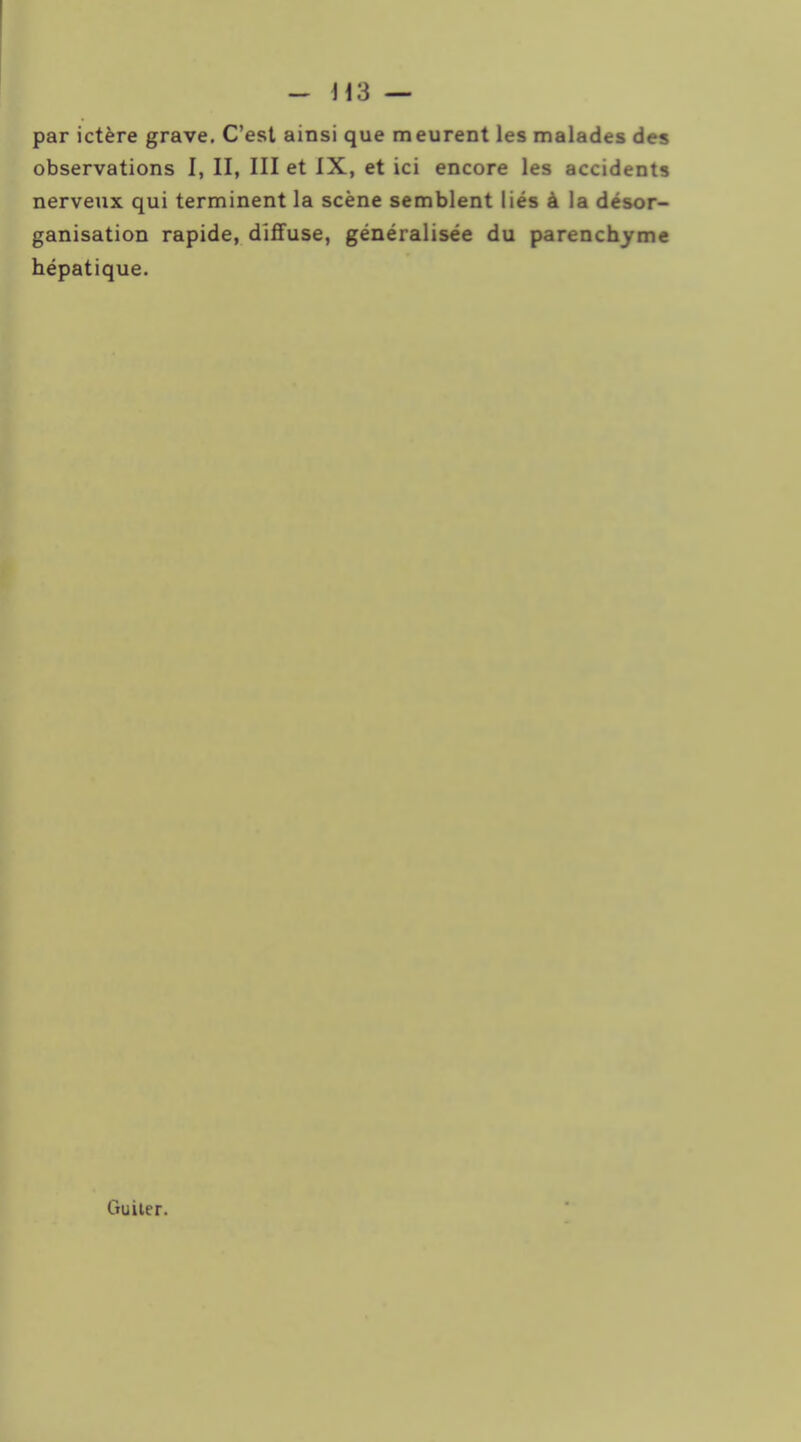 ~ H3 — par ictère grave. C'est ainsi que meurent les malades des observations I, II, III et IX, et ici encore les accidents nerveux qui terminent la scène semblent liés à la désor- ganisation rapide, dlflFuse, généralisée du parenchyme hépatique. Guiter.