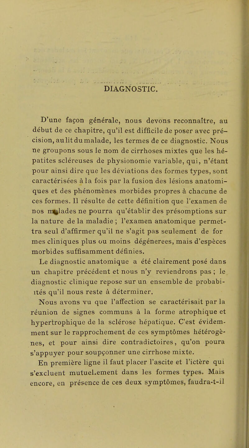 DIAGNOSTIC. D'une façon générale, nous devons reconnaître, au début de ce chapitre, qu'il est difficile de poser avec pré- cision, au lit du malade, les termes de ce diagnostic. Nous ne groupons sous le nom de cirrhoses mixtes que les hé- patites scléreuses de physionomie variable, qui, n'étant pour ainsi dire que les déviations des formes types, sont caractérisées à la fois par la fusion des lésions anatomi- ques et des phénomènes morbides propres à chacune de ces formes. Il résulte de cette définition que l'examen de nos malades ne pourra qu'établir des présomptions sur la nature de la maladie ; l'examen anatomique permet- tra seul d'affirmer qu'il ne s'agit pas seulement de for mes cliniques plus ou moins dégénérées, mais d'espèces morbides suffisamment définies. Le diagnostic anatomique a été clairement posé dans un chapitre précédent et nous n'y reviendrons pas ; le diagnostic clinique repose sur un ensemble de probabi- ités qu'il nous reste à déterminer. Nous avons vu que l'affection se caractérisait par la réunion de signes communs à la forme atrophique et hyperlrophique de la sclérose hépatique. C'est évidem- ment sur le rapprochement de ces symptômes hétérogè- nes, et pour ainsi dire contradictoires, qu'on poura s'appuyer pour soupçonner une cirrhose mixte. En première ligne il faut placer l'ascite et l'ictère qui s'excluent mutuellement dans les formes types. Mais encore, en présence de ces deux symptômes, faudra-t-il