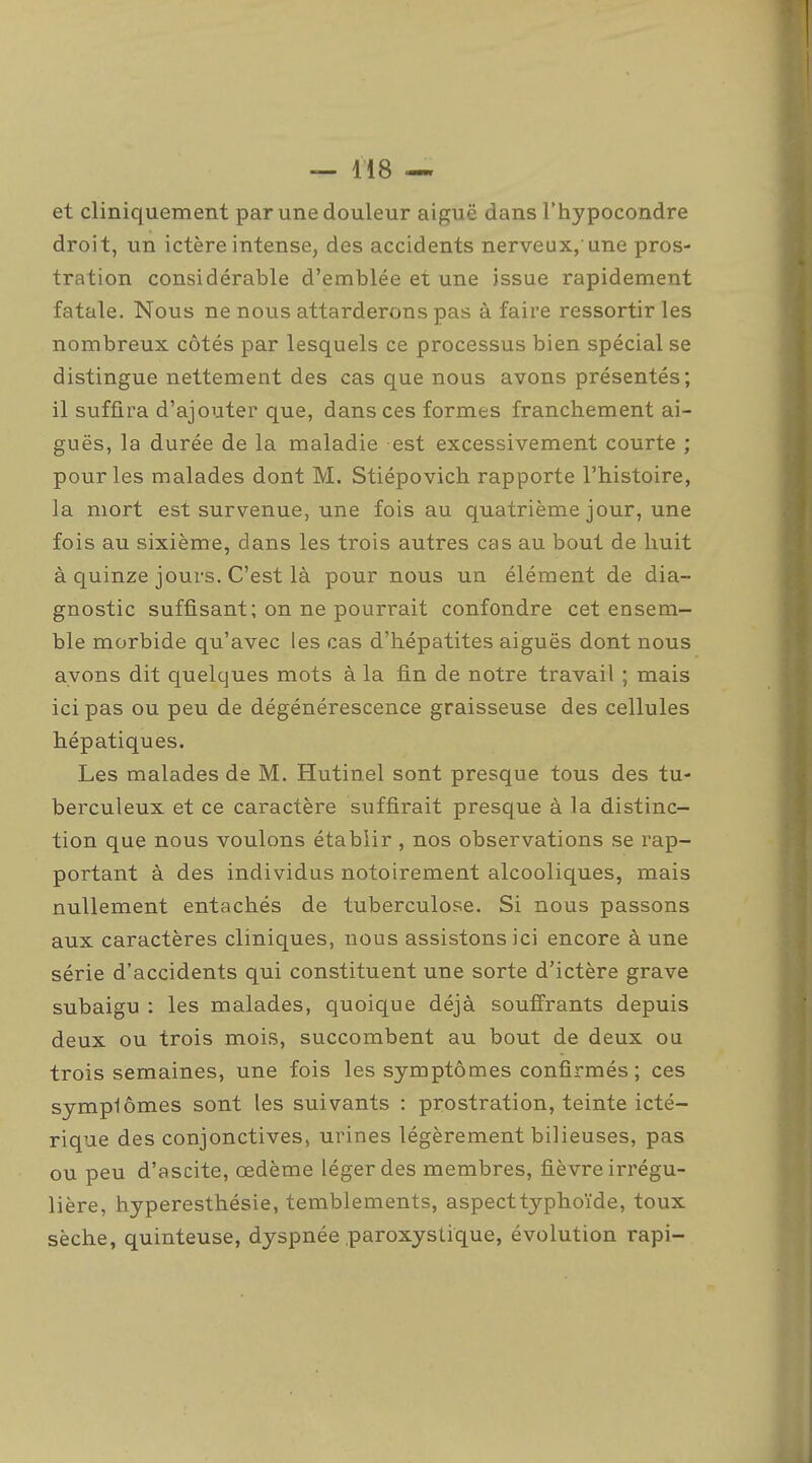et cliniquement par une douleur aiguë dans l'hypocondre droit, un ictère intense, des accidents nerveux, une pros- tration considérable d'emblée et une issue rapidement fatale. Nous ne nous attarderons pas à faire ressortir les nombreux côtés par lesquels ce processus bien spécial se distingue nettement des cas que nous avons présentés; il suffira d'ajouter que, dans ces formes franchement ai- guës, la durée de la maladie est excessivement courte ; pour les malades dont M. Stiépovich rapporte l'histoire, la mort est survenue, une fois au quatrième jour, une fois au sixième, dans les trois autres cas au bout de huit à quinze jours. C'est là pour nous un élément de dia- gnostic suffisant; on ne pourrait confondre cet ensem- ble morbide qu'avec les cas d'hépatites aiguës dont nous ayons dit quelques mots à la fin de notre travail ; mais ici pas ou peu de dégénérescence graisseuse des cellules hépatiques. Les malades de M. Hutinel sont presque tous des tu- berculeux et ce caractère suffirait presque à la distinc- tion que nous voulons établir , nos observations se rap- portant à des individus notoirement alcooliques, mais nullement entachés de tuberculose. Si nous passons aux caractères cliniques, nous assistons ici encore à une série d'accidents qui constituent une sorte d'ictère grave subaigu : les malades, quoique déjà souffrants depuis deux ou trois mois, succombent au bout de deux ou trois semaines, une fois les symptômes confirmés ; ces symplômes sont les suivants : prostration, teinte icté- rique des conjonctives, urines légèrement bilieuses, pas ou peu d'ascite, œdème léger des membres, fièvre irrégu- lière, hyperesthésie, temblements, aspect typhoïde, toux sèche, quinteuse, dyspnée .paroxystique, évolution rapi-