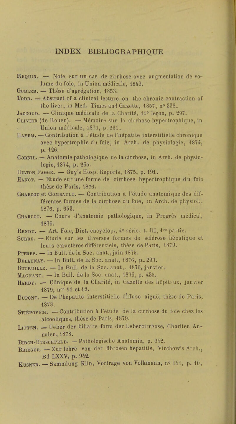 INDEX BIBLIOGRAPHIQUE Requin. — Note sur un cas de cirrhose avec augmentation de vo- lume du foie, in Union médicale, 1849. GuBLER. — Thèse d'agrégation, insS. ToDD. — Abstract of a cliuical lecture on ihe chronic contraction of the liver, in Med. Times and Gazette, 4857, n» 338. Jaccoud. — Clinique médicale de la Charité, 11° leçon, p. 297. Olivier (de Rouen). — Mémoire sur la cirrhose hypertrophique, in Union médicale, 1871, p. 3fil. Hayem. — Contribution à l'étude de l'hépatite interstitielle chronique avec hypertrophie du foie, in Arch. de physiologie, 187-4, p. 126. CoRNiL. — Anatomie pathologique de la cirrhose, in Arch. de physio- logie, 1874, p. 265. Hilton Fagge. — Guy's Hosp. Reports, 1875, p. 191. Aanot. — Etude sur une forme de cirrhose hypertrophique du foie thèse de Paris, 1876. Chàrcot et Gombault. — Contribution à l'étude anatomique des dif- férentes formes de la cirrhose du foie, in Arch. de physiol., 1876, p. 653. Charcot. — Cours d'anatomie pathologique, in Progrès médical, 1876. Rendu. — Art. Foie, Dict. encyclop., 4e série, t. III, ■I'''' partie. SuRRE. — Etude sur les diverses formes de sclérose hépatique et leurs caractères différentiels, thèse de Paris, 1879. Pitres. — In Bull, de la Soc. anat., juin 1875. Delaunay. — In Bull, de la Soc. anat., 1876, p.. 293. BuTRUiLLE. — In Bull, de la Soc. anat., 1876, janvier. Magnant. — In Bull, de la Soc. anat., 1876, p. 435. Hardy. — Clinique de la Charité, in Gazette des hôpitfiux, janvier 1879, n°811 et 12. Dupont. — De l'hépatite interstitielle diffuse aiguë, thèse de Paris, 1878. Stiépovich. —Contribution à l'étude de la cirrhose du foie chez les alcooliques, thèse de Paris, 1879. LiTTEN. — Ueber der biliaire form der Lebercirrhose, Ghariten An- nalen,1878. BiRCH-HiHSCHFELD. — Pathologischo Anatomie, p. 942. Brieger. — Zur lehre von der fibrosen hepatitis, Virchow's Arch., Bd LXXV, p. 942. KusNER. — Sammlung Klin. Vortrage von Volkmann, n° 141, p. 10.