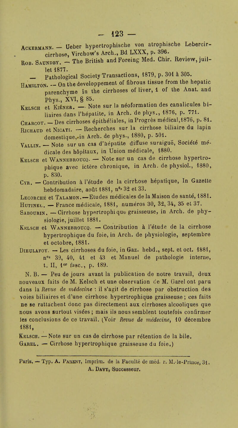 AcKERMANN. — Uebcf hypectrophische von atrophische Lebercir- cirrhose, Virchow's Arch., Bd LXXX, p. 396. RoB. Saundbv. The British andForeing Med. Chir. Review, juil- let 1877. — Pathological Society Transactions, 1879, p. 301 à 305. Hamilton. — On the développement of fibrous tissue from the hepatic parenchyme in the cirrhoses of liver, 1 of the Anat. and Phys., XVI, §85. , K- Kelsch et KiÉNER. — Note sur la néoformation des canalicules bi- liaires dans l'hépatite, in Arch. de phys., 1876, p. 771. Charcot. — Des cirrhoses épithéîiales, in Progrès médical,1876, p. 81. RicHAUD et NicATi. — Recherches sur la cirrhose biliaire du lapin domestique,.in Arch. de phys., 1880, p. 501. Vallin. — Note sur un cas d'hépatite diffuse suraiguë. Société mé- dicale des hôpitaux, in Union médicale, 1880. Kelsch et Wannebroucq. — Note sur un cas de cirrhose hypertro- phique avec ictère chronique, in Arch. de physiol., 1880, p. 830. Cyr. — Contribution à l'étude de la cirrhose hépatique, In Gazette hebdomadaire, août 1881, n»» 82 et 33. Lecorché et Talamon.—Etudes médicales de la Maison de santé, 1881. HuTiNEt,. — France médicale, 1881, numéros 30, 32, 34, 35 et 37. Sabourin. -—Cirrhose hyperlrophique graisseuse, in Arch. de phy- siologie, juillet 1881. Kklsch et Wannebroucq. — Contribution à l'étude de la cirrhose hypertrophique du foie, in Arch. de physiologie, septembre et octobre, 1881. DiEULAFOY. — Les cirrhoses du foie, in Gaz. hebd,, sept, et oct. 1881, n»' 39, 40, 41 et 43 et Manuel de pathologie interne, t. II, le-- fasc, p. 189. N. B. — Peu de jours avant la publication de notre travail, deux nouveaux faits de M. Kelsch et une observation de M. (îarel ont paru dans la Revue de médecine : il s'agit de cirrhose par obstruction des voies biliaires et d'une cirrhose hypertrophique graisseuse; ces faits ne se rattachent donc pas directement aux cirrhoses alcooliques que nous avons surtout visées; mais ils nous semblent toutefois confirmer les conclusions de ce travail. (Voir Revue de médecine^ 10 décembre 1881, Kelsch. — Note sur un cas de cirrhose par rétention de la bile. Garel. — Cirrhose hypertrophique graisseuse du foie.) Paris. — Typ. A. Parent, Imprim. de la Faculté de méd. r. M.-le-Priuue, 31. A. DavY) Successeur.