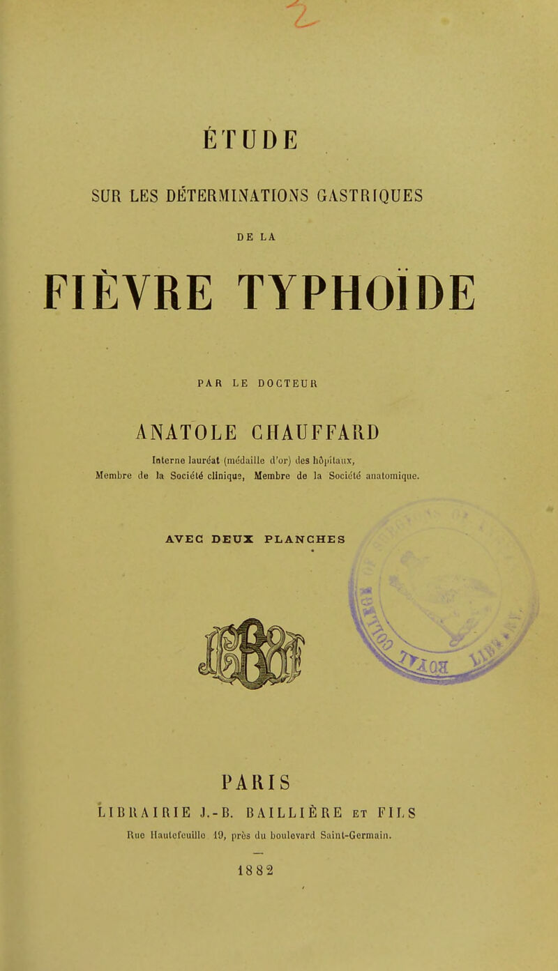 ÉTUDE SUR LES DÉTERMINATIONS GASTRIQUES DE LA FIÈVRE TYPHOÏDE PAR LE DOCTEUR ANATOLE CHAUFFARD Interne lauréat (médaille d'or) des hôpitaux, Membre de la Société clinique, Membre de la Société aiiatomique. AVEC DEUX PLANCHES PARIS LIBllAIRIE J.-B. BAILLIÈRE et FILS Rue llautcfcuillo 19, près du boulevard Sainl-Gcrmain. 1882