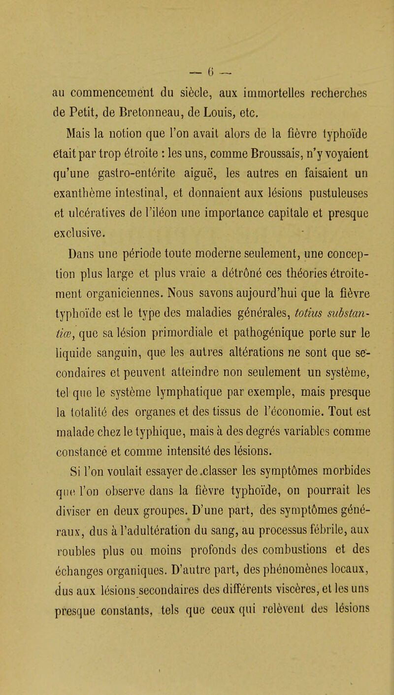 — 0 — au commencement du siècle, aux immortelles recherches de Petit, de Brelonneau, de Louis, etc. Mais la notion que l'on avait alors de la fièvre typhoïde était par trop étroite : les uns, comme Broussais, n'y voyaient qu'une gastro-entérite aiguë, les autres en faisaient un exanthème intestinal, et donnaient aux lésions pustuleuses et ulcératives de l'iléon une importance capitale et presque exclusive. Dans une période toute moderne seulement, une concep- tion plus large et plus vraie a détrôné ces théories étroite- ment organiciennes. Nous savons aujourd'hui que la fièvre typhoïde est le type des maladies générales, totius substan- tiœ, que sa lésion primordiale et pathogénique porte sur le liquide sanguin, que les autres altérations ne sont que se- condaires et peuvent atteindre non seulement un système, tel que le système lymphatique par exemple, mais presque la totalité des organes et des tissus de l'économie. Tout est malade chez le typhique, mais à des degrés variables comme constance et comme intensité des lésions. Si l'on voulait essayer de .classer les symptômes morbides que l'on observe dans la fièvre typhoïde, on pourrait les diviser en deux groupes. D'une part, des symptômes géné- raux, dus à l'adultération du sang, au processus fébrile, aux roubles plus ou moins profonds des combustions et des échanges organiques. D'autre part, des phénomènes locaux, dus aux lésions secondaires des différents viscères, et les uns presque constants, tels que ceux qui relèvent des lésions I