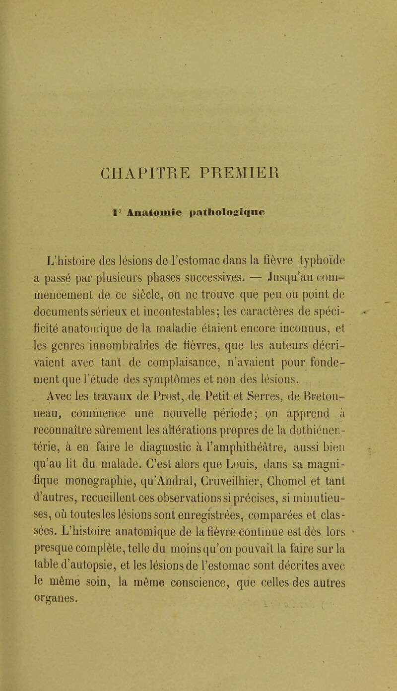 CHAPITRE PREMIER 1° Anatoinie pathologique L'histoire des lésions de l'estomac dans la fièvre typhoïde a passé par plusieurs phases successives. — Jusqu'au com- mencement de ce siècle, on ne trouve que peu ou point de documents sérieux et incontestables; les caractères de spéci- ficité anatoiiiique de la maladie étaient encore inconnus, et les genres innorabrabies de fièvres, que les auteurs décri- vaient avec tant de complaisance, n'avaient pour fonde- ment que l'étude des symptômes et non des lésions. Avec les travaux de Prost, de Petit et Serres, de Breton- neau, commence une nouvelle période; on apprend à reconnaître sûrement les ahérations propres de la dothiénen- térie, à en faire le diagnostic à l'amphithéâtre, aussi bien qu'au lit du malade. C'est alors que Louis, dans sa magni- fique monographie, qu'Andral, Cruveilhier, Chomel et tant d'autres, recueillent ces observations si précises, si minutieu- ses, où toutes les lésions sont enregistrées, comparées et clas- sées. L'histoire anatomique de la fièvre continue est dès lors • presque complète, telle du moins qu'on pouvait la faire sur la table d'autopsie, et les lésions de l'estomac sont décrites avec le môme soin, la môme conscience, que celles des autres organes.