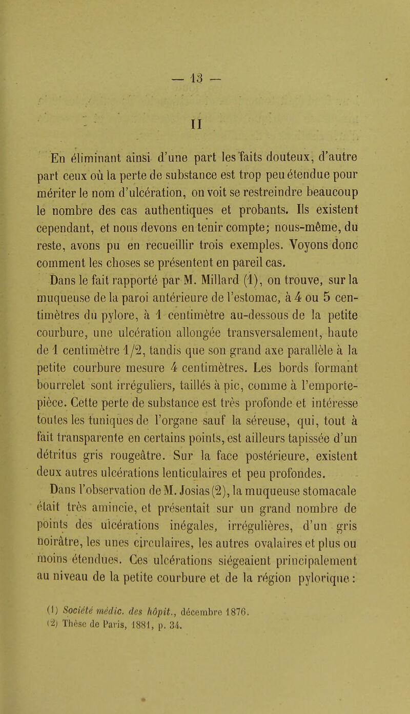 En éliminant ainsi d'une part les faits douteux, d'autre part ceux où la perte de substance est trop peu étendue pour mériter le nom d'ulcération, on voit se restreindre beaucoup le nombre des cas authentiques et probants. Ils existent cependant, et nous devons en tenir compte; nous-même, du reste, avons pu en recueillir trois exemples. Voyons donc comment les choses se présentent en pareil cas. Dans le fait rapporté par M. Millard (1), on trouve, sur la muqueuse de la paroi antérieure de l'estomac, à 4 ou 5 cen- timètres du pylore, à 1 centimètre au-dessous de la petite courbure, une ulcération allongée transversalement, haute de 1 centimètre 1/2, tandis que son grand axe parallèle à la petite courbure mesure 4 centimètres. Les bords formant bourrelet sont irréguliers, taillés à pic, comme à l'emporte- pièce. Cette perte de substance est très profonde et intéresse toutes les tuniques de l'organe sauf la séreuse, qui, tout à fait transparente en certains points, est ailleurs tapissée d'un détritus gris rougeâtre. Sur la face postérieure, existent deux autres ulcérations lenticulaires et peu profondes. Dans l'observation de M. Josias (2), la muqueuse stomacale était très amincie, et présentait sur un grand nombre de points des ulcérations inégales, irrégulières, d'un gris noirâtre, les unes circulaires, les autres ovalaires et plus ou moins étendues. Ces ulcérations siégeaient principalement au niveau de la petite courbure et de la région pylorique : (I) Société médic. des hôpit., décembre 1876. (-2) Thèse de Paris, 1881, p. 34..