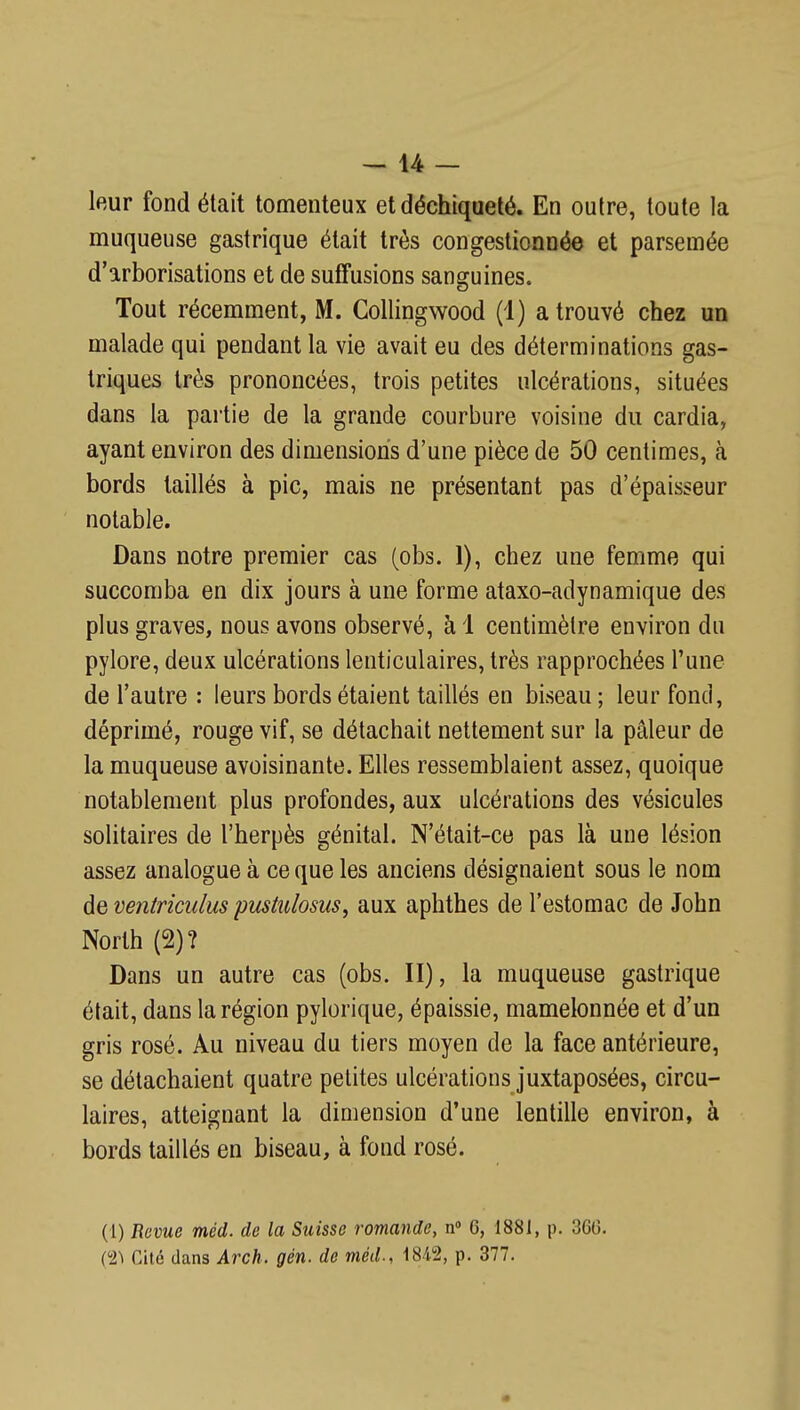 leur fond était tomenteux et déchiqueté. En outre, toute la muqueuse gastrique était très congestionnée et parsemée d'arborisations et de suffusions sanguines. Tout récemment, M. Collingwood (1) a trouvé chez un malade qui pendant la vie avait eu des déterminations gas- triques très prononcées, trois petites ulcérations, situées dans la partie de la grande courbure voisine du cardia, ayant environ des dimensions d'une pièce de 50 centimes, à bords taillés à pic, mais ne présentant pas d'épaisseur notable. Dans notre premier cas (obs. 1), chez une femme qui succomba en dix jours à une forme ataxo-adynamique des plus graves, nous avons observé, à 1 centimètre environ du pylore, deux ulcérations lenticulaires, très rapprochées l'une de l'autre : leurs bords étaient taillés en biseau ; leur fond, déprimé, rouge vif, se détachait nettement sur la pâleur de la muqueuse avoisinante. Elles ressemblaient assez, quoique notablement plus profondes, aux ulcérations des vésicules solitaires de l'herpès génital. N'était-ce pas là une lésion assez analogue à ce que les anciens désignaient sous le nom de ventricidus pusiiiiosus, aux aphthes de l'estomac de John North (2) ? Dans un autre cas (obs. II), la muqueuse gastrique était, dans la région pylorique, épaissie, mamelonnée et d'un gris rosé. Au niveau du tiers moyen de la face antérieure, se détachaient quatre petites ulcérations juxtaposées, circu- laires, atteignant la dimension d'une lentille environ, à bords taillés en biseau, à fond rosé. (1) Revue méd. de la Suisse romande, n 6, 1881, p. 360. Cl) Cité dans Arch. gén. de méd., 1842, p. 377.