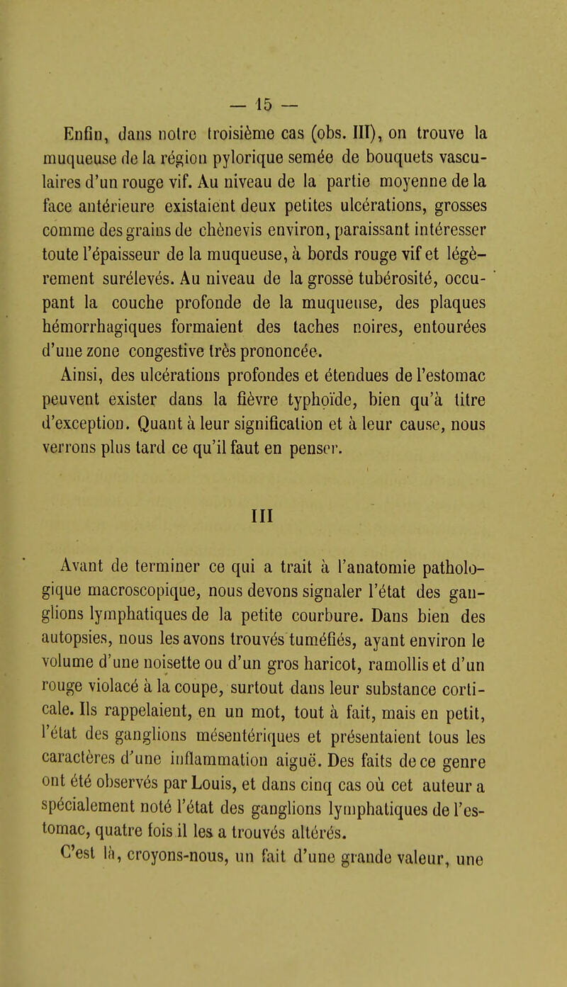 Enfin » dans noire troisième cas (obs. III), on trouve la muqueuse de la région pylorique semée de bouquets vascu- laires d'un rouge vif. Au niveau de la partie moyenne de la face antérieure existaient deux petites ulcérations, grosses comme des grains de chènevis environ, paraissant intéresser toute l'épaisseur de la muqueuse, à bords rouge vif et légè- rement surélevés. Au niveau de la grosse tubérosité, occu- pant la couche profonde de la muqueuse, des plaques hémorrhagiques formaient des taches noires, entourées d'une zone congestive très prononcée. Ainsi, des ulcérations profondes et étendues de l'estomac peuvent exister dans la fièvre typhoïde, bien qu'à litre d'exception. Quant à leur signification et à leur cause, nous verrons plus lard ce qu'il faut en penser. III Avant de terminer ce qui a trait à l'anatomie patholo- gique macroscopique, nous devons signaler l'état des gan- glions lymphatiques de la petite courbure. Dans bien des autopsies, nous les avons trouvés tuméfiés, ayant environ le volume d'une noisette ou d'un gros haricot, ramollis et d'un rouge violacé à la coupe, surtout dans leur substance corti- cale. Ils rappelaient, en un mot, tout à fait, mais en petit, l'élat des ganglions mésentériques et présentaient tous les caractères d'une inflammation aiguë. Des faits de ce genre ont été observés par Louis, et dans cinq cas où cet auteur a spécialement noté l'état des ganglions lymphatiques de l'es- tomac, quatre fois il les a trouvés altérés. C'est là, croyons-nous, un fait d'une grande valeur, une