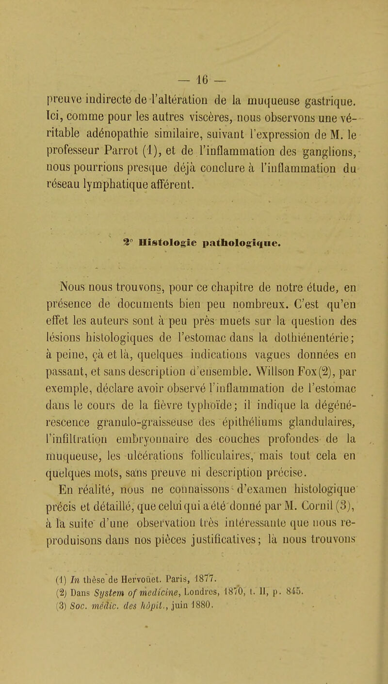 preuve indirecte de l'altération de la muqueuse gastrique. Ici, comme pour les autres viscères, nous observons une vé- ritable adénopathie similaire, suivant l'expression de M. le professeur Parrot (1), et de l'inflammation des ganglions,- nous pourrions presque déjà conclure à l'inflammation du réseau lymphatique aff'érent. S Histologie pathologique. Nous nous trouvons, pour ce chapitre de notre étude, en présence de documents bien peu nombreux. C'est qu'en effet les auteurs sont à peu près muets sur la question des lésions histologiques de l'estomac dans la dothiénentérie; à peine, çà et là, quelques indications vagues données en passant, et sans description d'ensemble. Willson Fox(2), par exemple, déclare avoir observé l'inflammation de l'estomac dans le cours de la fièvre typhoïde; il indique la dégéné- rescence granulo-graisseuse des épitlréliums glandulaires, l'infiltration embryonnaire des couches profondes de la muqueuse, les ulcérations folliculaires, mais tout cela en quelques mots, sans preuve ni description précise. En réalité, nous ne connaissons'd'examen histologique précis et détaillé, que celui qui a été donné par M, Cornil (3), à Ta suite d'une observation très intéressante que nous re- produisons dans nos pièces justificatives; là nous trouvons (1) In tlièsccle Hervoûet. Paris, 1877. (2j Dans System of medicine, Londres, 1870, I. II, p. 84-5. (3) Soc. méâic. des hôpii., juin 1880.
