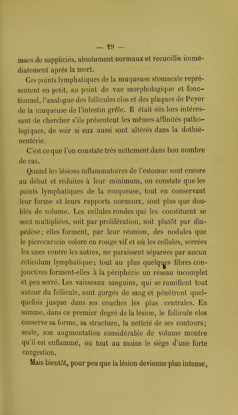 macs de suppliciés, absolument normaux et recueillis immé- diatement après la mort. Ces points lymphatiques de la muqueuse stomacale repré- sentent en petit, au point de vue morphologique et fonc- tionnel, l'analogue des follicules clos et des plaques de Peyer de la nmqueuse de l'intestin grêle. Il était dès lors intéres- sant de chercher s'ils présentent les mêmes affinités patho- logiques, de voir si eux aussi sont altérés dans la dothié- nentérie. C'est ce que l'on constate très nettement dans bon nombre de cas. Quand les lésions inflammatoires de l'estomac sont encore au début et réduites à leur minimum, on constate que les points lymphatiques de la muqueuse, tout en conservant leur forme et leurs rapports normaux, sont plus que dou- blés de volume. Les cellules rondes qui les constituent se sont multipliées, soit par prolifération, soit plutôt par dia- pédèse; elles forment, par leur réunion, des nodules que le picrocarmin colore en rouge vif et où les cellules, serrées les unes conire les autres, ne paraissent séparées par aucun réliculum lymphatique; tout au plus quelqi^s fibres con- jonctives forment-elles à la périphérie un réseau incomplet et peu serré. Les vaisseaux sanguins, qui se ramifient tout autour du follicule, sont gorgés de sang et pénètrent quel- quefois jusque dans ses couches les plus centrales. En somme, dans ce premier degré de la lésion, le follicule clos conserve sa forme, sa structure, la netteté de ses contours; seule, son augmentation considérable de volume montre qu'il est enflammé, ou tout au moins le siège d'une forte congestion. Mais bientôt, pour peu que la lésion devienne plus intense,