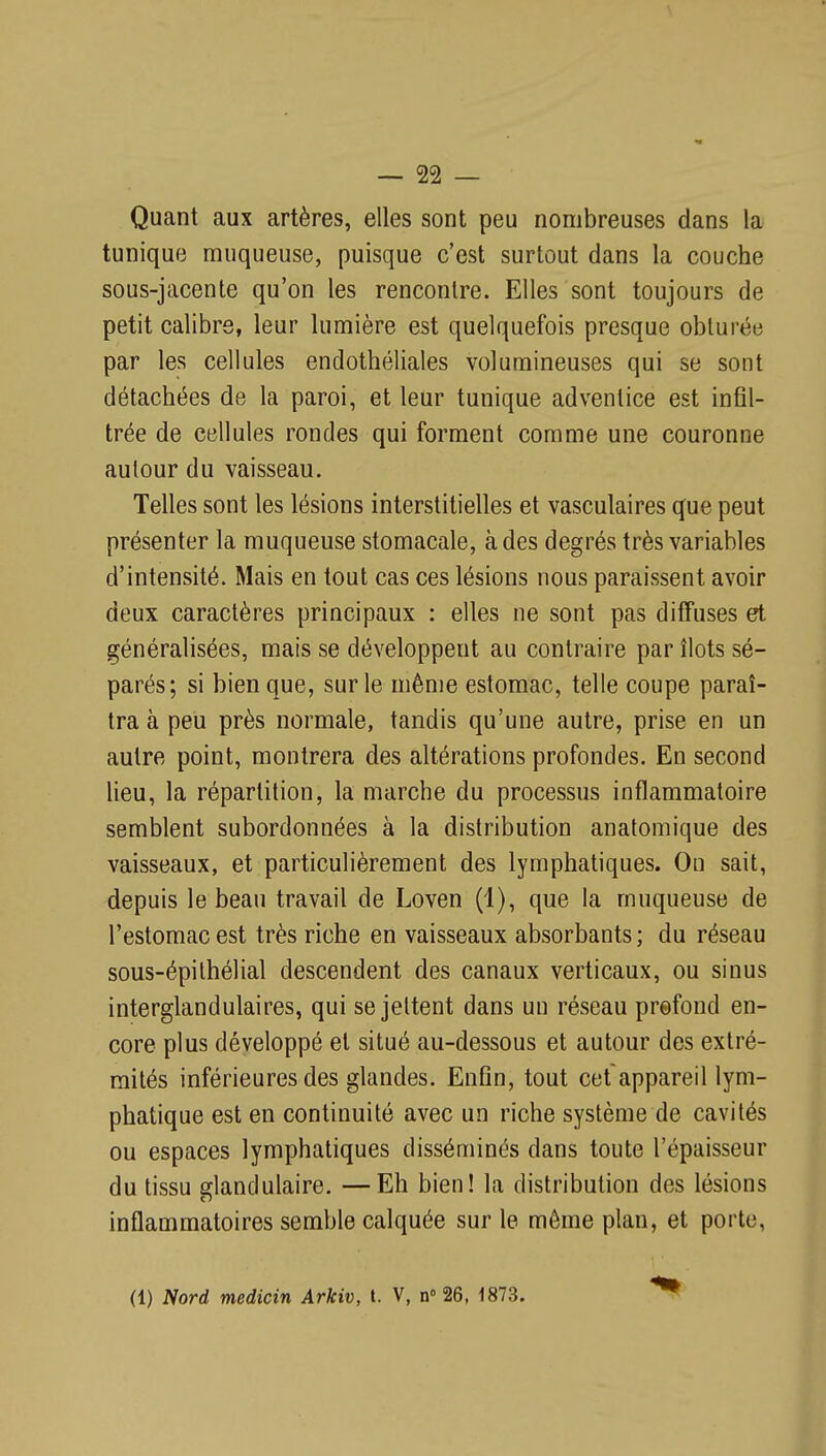 Quant aux artères, elles sont peu nombreuses dans la tunique muqueuse, puisque c'est surtout dans la couche sous-jacente qu'on les rencontre. Elles sont toujours de petit calibre, leur lumière est quelquefois presque obturée par les cellules endothéliales volumineuses qui se sont détachées de la paroi, et leur tunique adventice est infil- trée de cellules rondes qui forment comme une couronne autour du vaisseau. Telles sont les lésions interstitielles et vasculaires que peut présenter la muqueuse stomacale, à des degrés très variables d'intensité. Mais en tout cas ces lésions nous paraissent avoir deux caractères principaux : elles ne sont pas diffuses et généralisées, mais se développent au contraire par îlots sé- parés; si bien que, sur le même estomac, telle coupe paraî- tra à peu près normale, tandis qu'une autre, prise en un autre point, montrera des altérations profondes. En second lieu, la répartition, la marche du processus inflammatoire semblent subordonnées à la distribution anatomique des vaisseaux, et particulièrement des lymphatiques. On sait, depuis le beau travail de Loven (1), que la muqueuse de l'estomac est très riche en vaisseaux absorbants ; du réseau sous-épilhélial descendent des canaux verticaux, ou sinus interglandulaires, qui se jettent dans un réseau prefond en- core plus développé et situé au-dessous et autour des extré- mités inférieures des glandes. Enfln, tout cet appareil lym- phatique est en continuité avec un riche système de cavités ou espaces lymphatiques disséminés dans toute l'épaisseur du tissu glandulaire. —Eh bien! la distribution des lésions inflammatoires semble calquée sur le môme plan, et porte, (1) Nord medicin Arkiv, l. V, n 26, 1873.