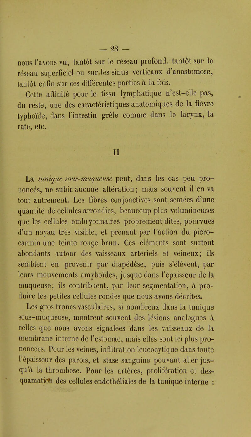 nous l'avons vu, tantôt sur le réseau profond, tantôt sur le réseau superficiel ou sur.les sinus verticaux d'anastomose, tantôt enfin sur ces différentes parties à la fois. Cette affinité pour le tissu lymphatique n'est-elle pas, du reste, une des caractéristiques anatomiques de la fièvre typhoïde, dans l'intestin grêle comme dans le larynx, la rate, etc. II La tunique sous-muqueuse peut, dans les cas peu pro- noncés, ne subir aucune altération ; mais souvent il en va tout autrement. Les fibres conjonctives.sont semées d'une quantité de cellules arrondies, beaucoup plus volumineuses que les cellules embi-yonnaires proprement dites, pourvues d'un noyau très visible, et prenant par l'action du picro- carmin une teinte rouge brun. Ces éléments sont surtout abondants autour des vaisseaux artériels et veineux; ils semblent en provenir par diapédèse, puis s'élèvent, par leurs mouvements amyboïdes, jusque dans l'épaisseur de la muqueuse; ils contribuent, par leur segmentation, à pro- duire les petites cellules rondes que nous avons décrites. Les gros troncs vasculaires, si nombreux dans la tunique sous-nmqueuse, montrent souvent des lésions analogues à celles que nous avons signalées dans les vaisseaux de la membrane interne de l'estomac, mais elles sont ici plus pro- noncées. Pour les veines, infiltration leucocytique dans toute l'épaisseur des parois, et stase sanguine pouvant aller jus- qu'à la thrombose. Pour les artères, prolifération et des- quamation des cellules endothéliales de la tunique interne :