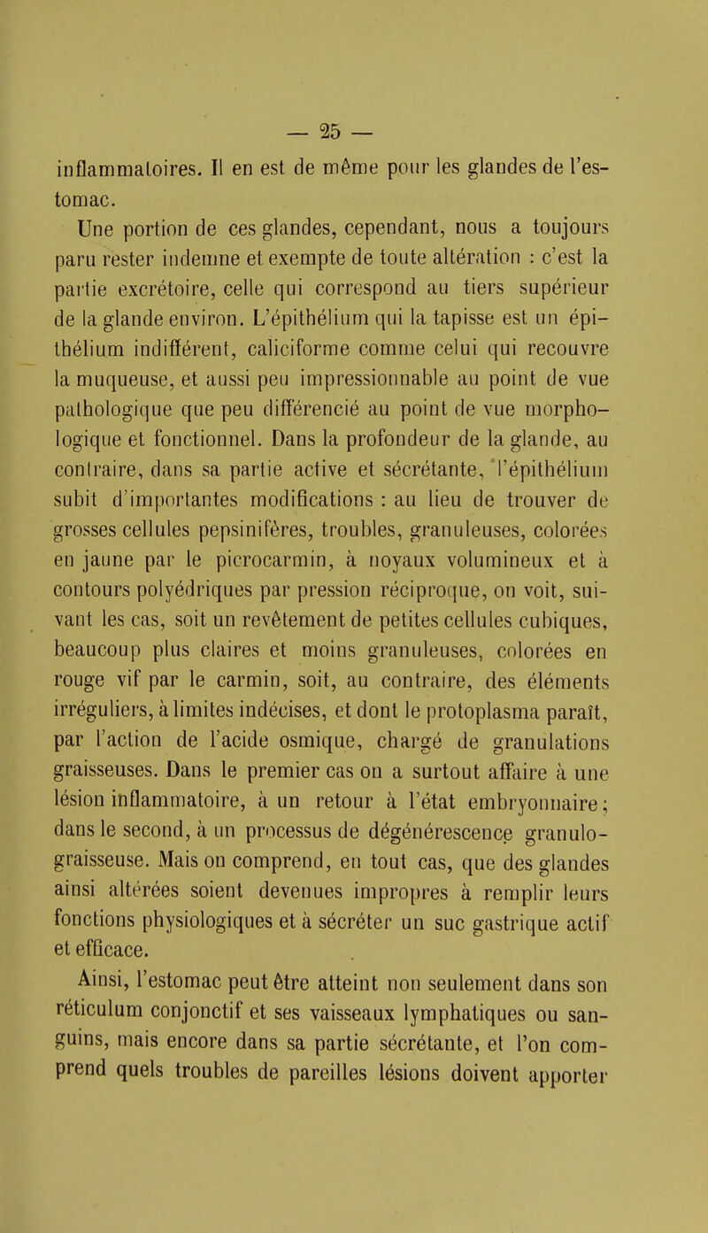 inflammatoires. Il en est de même pour les glandes de l'es- tomac. Une portion de ces glandes, cependant, nous a toujours paru rester indemne et exempte de toute altération : c'est la pai'tie excrétoire, celle qui correspond au tiers supérieur de la glande environ. L'épithélium qui la tapisse est un épi- thélium indifférent, caliciforme comme celui qui recouvre la muqueuse, et aussi peu impressionnable au point de vue pathologique que peu différencié au point de vue morpho- logique et fonctionnel. Dans la profondeur de la glande, au contraire, dans sa partie active et sécrétante, l'épithélium subit d'importantes modifications : au lieu de trouver de grosses cellules pepsinifères, troubles, granuleuses, colorées en jaune par le picrocarmin, à noyaux volumineux et à contours polyédriques par pression réciproque, on voit, sui- vant les cas, soit un revêtement de petites cellules cubiques, beaucoup plus claires et moins granuleuses, colorées en rouge vif par le carmin, soit, au contraire, des éléments irréguliers, à limites indécises, et dont le protoplasma paraît, par l'action de l'acide osmique, chargé de granulations graisseuses. Dans le premier cas on a surtout affaire à une lésion inflammatoire, à un retour à l'état embryonnaire ; dans le second, à un processus de dégénérescence granulo- graisseuse. Maison comprend, eu tout cas, que des glandes ainsi altérées soient devenues impropres à remplir leurs fonctions physiologiques et à sécréter un suc gastrique actif et efficace. Ainsi, l'estomac peut être atteint non seulement dans son réticulum conjonctif et ses vaisseaux lymphatiques ou san- guins, mais encore dans sa partie sécrétante, et l'on com- prend quels troubles de pareilles lésions doivent apporter