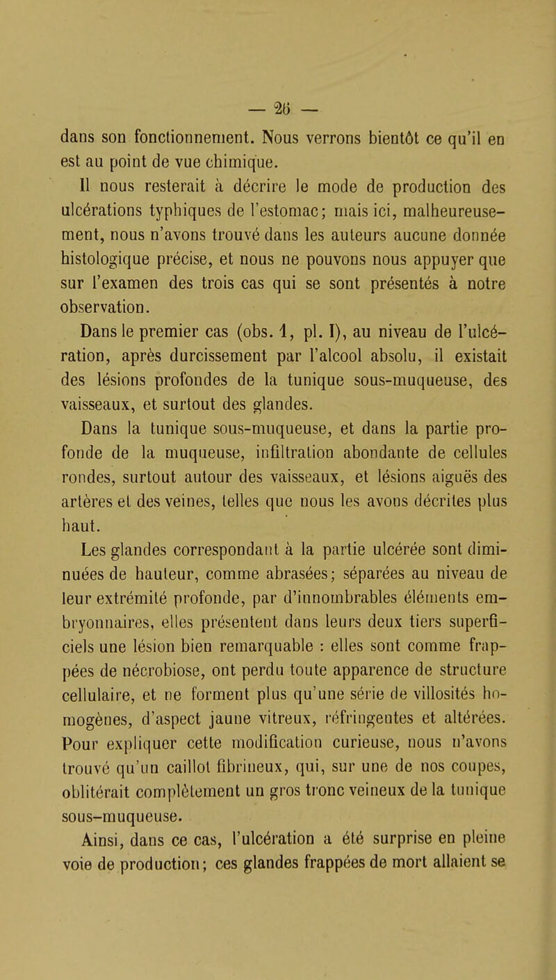 — % — dans son fonctionnement. Nous verrons bientôt ce qu'il en est au point de vue chimique. 11 nous resterait à décrire le mode de production des ulcérations typhiques de l'estomac; mais ici, malheureuse- ment, nous n'avons trouvé dans les auteurs aucune donnée histologique précise, et nous ne pouvons nous appuyer que sur l'examen des trois cas qui se sont présentés à notre observation. Dans le premier cas (obs. 1, pl. I), au niveau de l'ulcé- ration, après durcissement par l'alcool absolu, il existait des lésions profondes de la tunique sous-muqueuse, des vaisseaux, et surtout des glandes. Dans la tunique sous-muqueuse, et dans la partie pro- fonde de la muqueuse, infiltration abondante de cellules rondes, surtout autour des vaisseaux, et lésions aiguës des artères et des veines, telles que nous les avons décrites plus haut. Les glandes correspondant à la partie ulcérée sont dimi- nuées de hauteur, comme abrasées; séparées au niveau de leur extrémité profoude, par d'innombrables éléments em- bryonnaires, elles présentent dans leurs deux tiers superfi- ciels une lésion bien remarquable : elles sont comme frap- pées de nécrobiose, ont perdu toute apparence de structure cellulaire, et ne forment plus qu'une série de villosités ho- mogènes, d'aspect jaune vitreux, réfringentes et altérées. Pour expliquer cette modification curieuse, nous n'avons trouvé qu'un caillot fibrineux, qui, sur une de nos coupes, oblitérait complètement un gros tronc veineux de la tunique sous-muqueuse. Ainsi, dans ce cas, l'ulcération a été surprise en pleine voie de production; ces glandes frappées de mort allaient se