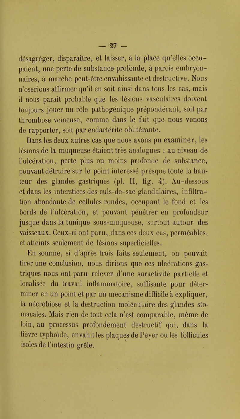 désagréger, disparaître, et laisser, à la place qu'elles occu- paient, une perte de substance profonde, à parois embryon- naires, à marche peut-être envahissante et destructive. Nous n'oserions affirmer qu'il en soit ainsi dans tous les cas, mais il nous paraît probable que les lésions vasculaires doivent toujours jouer un rôle pathogénique prépondérant, soit par thrombose veineuse, comme dans le fait que nous venons de rapporter, soit par endartérite oblitérante. bans les deux autres cas que nous avons pu examiner, les lésions de la muqueuse étaient très analogues : au niveau de l'ulcération, perte plus ou moins profonde de substance, pouvant détruire sur le point intéressé presque toute la hau- teur des glandes gastriques (pl. II, fig. 4). Au-dessous et dans les interstices des culs-de-sac glandulaires, infiltra- tion abondante de cellules rondes, occupant le fond et les bords de l'ulcération, et pouvant pénétrer en profondeur jusque dans la tunique sous-muqueuse, surtout autour des ' vaisseaux. Ceux-ci ont paru, dans ces deux cas, perméables, et atteints seulement de lésions superficielles. En somme, si d'après trois faits seulement, on pouvait tirer une conclusion, nous dirions que ces ulcérations gas- triques nous ont paru relever d'une suractivité partielle et localisée du travail inflammatoire, suffisante pour déter- miner en un point et par un mécanisme difficile à expliquer, la nécrobiose et la destruction moléculaire des glandes sto- macales. Mais rien de tout cela n'est comparable, même de loin, au processus profondément destructif qui, dans la fièvre typhoïde, envahit les plaques de Peyer ouïes follicules isolés de l'intestin grêle.