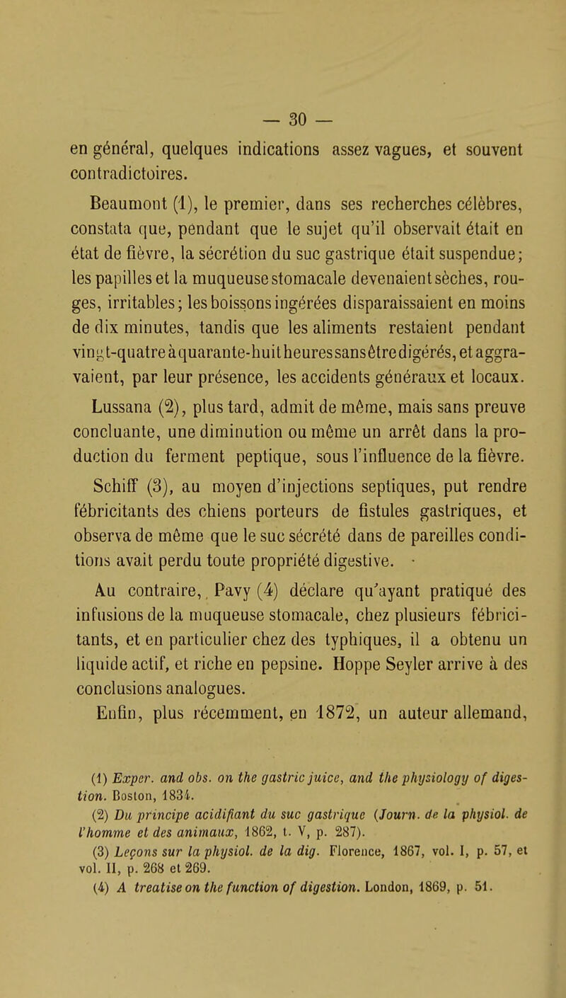 en général, quelques indications assez vagues, et souvent contradictoires. Beaumont (1), le premier, dans ses recherches célèbres, constata que, pendant que le sujet qu'il observait était en état de fièvre, la sécrétion du suc gastrique était suspendue; les papilles et la muqueuse stomacale devenaient sèches, rou- ges, irritables; les boissons ingérées disparaissaient en moins de dix minutes, tandis que les aliments restaient pendant vint^t-quatreàquarante-huitheuressansêtredigérés, et aggra- vaient, par leur présence, les accidents généraux et locaux. Lussana (2), plus tard, admit de même, mais sans preuve concluante, une diminution ou même un arrêt dans la pro- duction du ferment peptique, sous l'influence de la fièvre. Schiff (3), au moyen d'injections septiques, put rendre fébricitants des chiens porteurs de fistules gastriques, et observa de môme que le suc sécrété dans de pareilles condi- tions avait perdu toute propriété digestive. A.U contraire,, Pavy (4) déclare qu'ayant pratiqué des infusions de la muqueuse stomacale, chez plusieurs fébrici- tants, et en particulier chez des typhiques, il a obtenu un liquide actif, et riche en pepsine. Hoppe Seyler arrive à des conclusions analogues. Enfin, plus récemment, en 1872, un auteur allemand, (1) Exper. and obs. on the gastric juice, and the physiology of diges- tion. Boston, 1834. (2) Du principe acidifiant du suc gastrique {Journ. de la physiol. de l'homme et des animaux, 1862, t. V, p. 287). (3) Leçons sur la physiol. de la dig. Florence, 1867, vol. I, p. 57, et vol. 11, p. 268 et 269. (4) A treatise on the function of digestion. London, 1869, p. 51.