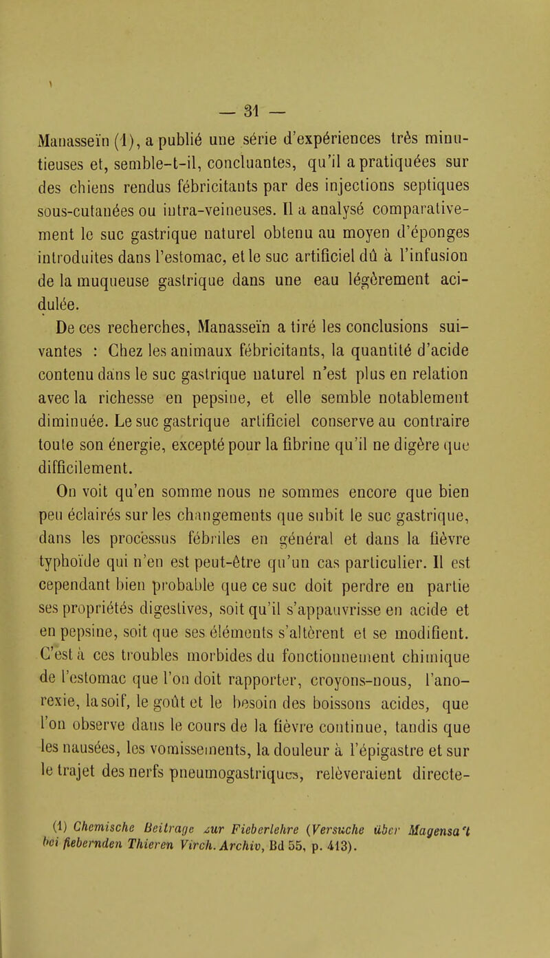 Manasseïn (I), a publié une série d'expériences très minu- tieuses et, senible-t-il, concluantes, qu'il a pratiquées sur des chiens rendus fébricitants par des injections septiques sous-cutanées ou iutra-veineuses. Il a analysé comparative- ment le suc gastrique naturel obtenu au moyen d'épongés introduites dans l'estomac, et le suc artificiel dû à l'infusion de la muqueuse gastrique dans une eau légèrement aci- dulée. De ces recherches, Manasseïn a tiré les conclusions sui- vantes : Chez les animaux fébricitants, la quantité d'acide contenu dans le suc gastrique naturel n'est plus en relation avec la richesse en pepsine, et elle semble notablement diminuée. Le suc gastrique artificiel conserve au contraire toute son énergie, excepté pour la fibrine qu'il ne digère que difficilement. On voit qu'en somme nous ne sommes encore que bien peu éclairés sur les changements que subit le suc gastrique, dans les processus fébriles en général et dans la fièvre typhoïde qui n'en est peut-être qu'un cas particulier. Il est cependant bien probable que ce suc doit perdre en partie ses propriétés digestives, soit qu'il s'appauvrisse en acide et en pepsine, soit que ses éléments s'altèrent et se modifient. C'est à ces troubles morbides du fonctionnement chimique de l'estomac que l'on doit rapporter, croyons-nous, l'ano- rexie, la soif, le goût et le besoin des boissons acides, que l'on observe dans le cours de la fièvre continue, tandis que les nausées, les vomissements, la douleur à l'épigastre et sur le trajet des nerfs pneumogastriques, relèveraient directe- (1) Chemische Beitrage zur Fiebcrlehre {Versuche tibcr Magensa't t>ci fiebernden Thieren Virch. Archiv, Bd 55, p. 413).