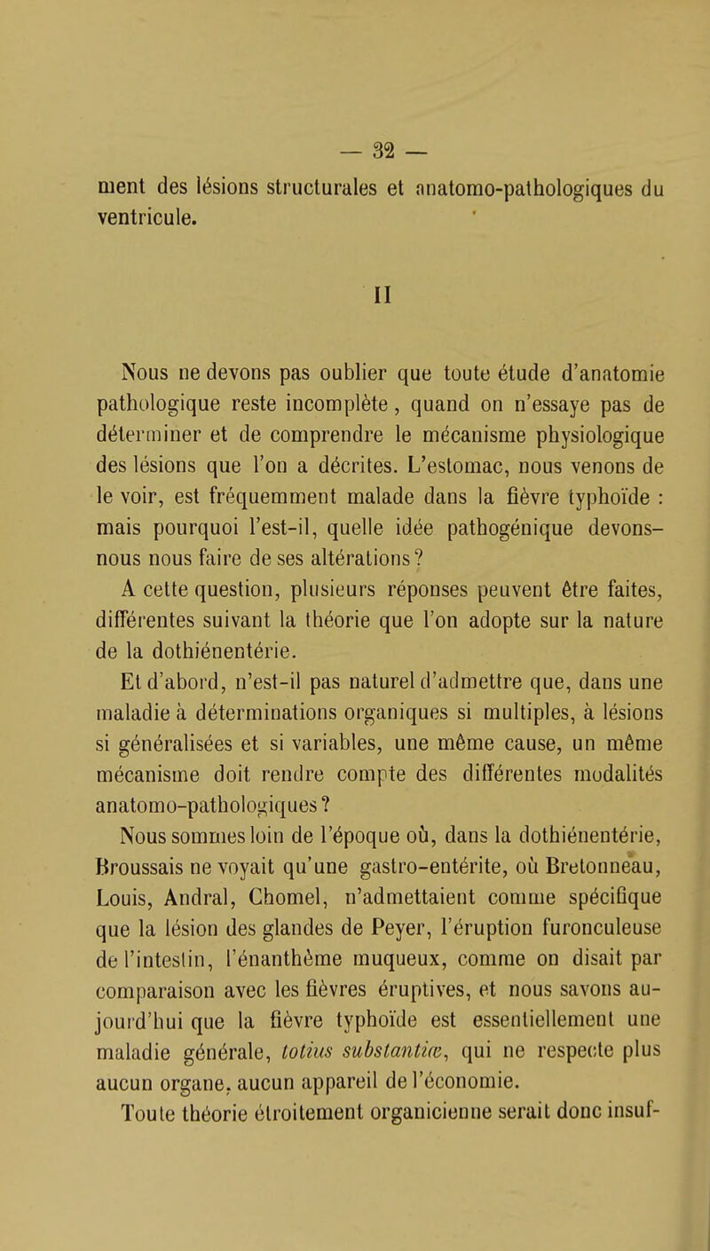 ment des lésions structurales et anatomo-pathologiques du ventricule. II Nous ne devons pas oublier que toute étude d'anatomie pathologique reste incomplète, quand on n'essaye pas de déterminer et de comprendre le mécanisme physiologique des lésions que l'on a décrites. L'estomac, nous venons de le voir, est fréquemment malade dans la fièvre typhoïde : mais pourquoi l'est-il, quelle idée pathogénique devons- nous nous faire de ses altérations? A cette question, plusieurs réponses peuvent être faites, différentes suivant la théorie que l'on adopte sur la nature de la dothiénentérie. El d'abord, n'est-il pas naturel d'admettre que, dans une maladie à déterminations organiques si multiples, à lésions si généralisées et si variables, une même cause, un même mécanisme doit rendre compte des différentes modahtés anatomo-pathologiques ? Nous sommes loin de l'époque oii, dans la dothiénentérie, Broussais ne voyait qu'une gastro-entérite, où Brelonneau, Louis, Andral, Chomel, n'admettaient comme spécifique que la lésion des glandes de Peyer, l'éruption furonculeuse de l'intestin, l'énanthème muqueux, comme on disait par comparaison avec les fièvres éruptives, et nous savons au- jourd'hui que la fièvre typhoïde est essentiellement une maladie générale, totius subslantùe, qui ne respecte plus aucun organe, aucun appareil de l'économie. Toute théorie étroitement organicieune serait donc insuf-