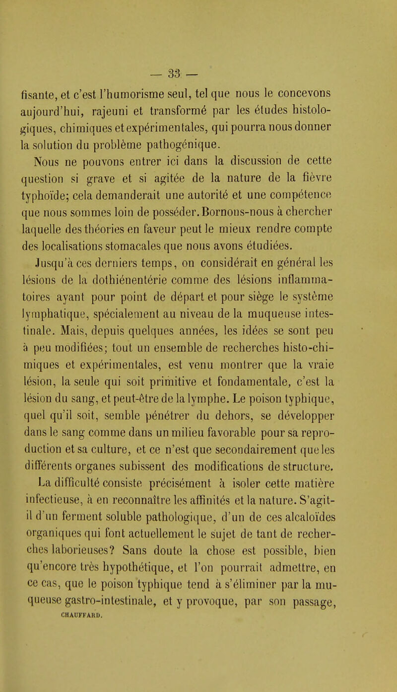 fisanle, et c'est l'humorisme seul, tel que nous le concevons aujourd'hui, rajeuni et transformé par les éludes histolo- giques, chimiques et expérimentales, qui pourra nous donner la solution du problème pathogénique. Nous ne pouvons entrer ici dans la discussion de cette question si grave et si agitée de la nature de la fièvre typhoïde; cela demanderait une autorité et une compétence que nous sommes loin de posséder. Bornons-nous à chercher laquelle des théories en faveur peut le mieux rendre compte des locahsations stomacales que nous avons étudiées. Jusqu'à ces derniers temps, on considérait en général les lésions de la dothiénentérie comme des lésions inflamma- toires ayant pour point de départ et pour siège le système lymphatique, spécialement au niveau de la muqueuse intes- tinale. Mais, depuis quelques années, les idées se sont peu à peu modifiées; tout un ensemble de recherches histo-chi- miques et expérimentales, est venu montrer que la vraie lésion, la seule qui soit primitive et fondamentale, c'est la lésion du sang, et peut-être de la lymphe. Le poison typhique, quel qu'il soit, semble pénétrer du dehors, se développer dans le sang comme dans un milieu favorable pour sa repro- duction et sa culture, et ce n'est que secondairement que les différents organes subissent des modifications déstructure. La difficulté consiste précisément à isoler cette matière infectieuse, à en reconnaître les affinités et la nature. S'agit- il d'un ferment soluble pathologique, d'un de ces alcaloïdes organiques qui font actuellement le sujet de tant de recher- ches laborieuses? Sans doute la chose est possible, bien qu'encore très hypothétique, et l'on pourrait admettre, en ce cas, que le poison typhique tend à s'éliminer par la mu- queuse gastro-intestinale, et y provoque, par son passage, CHAUFFARD.