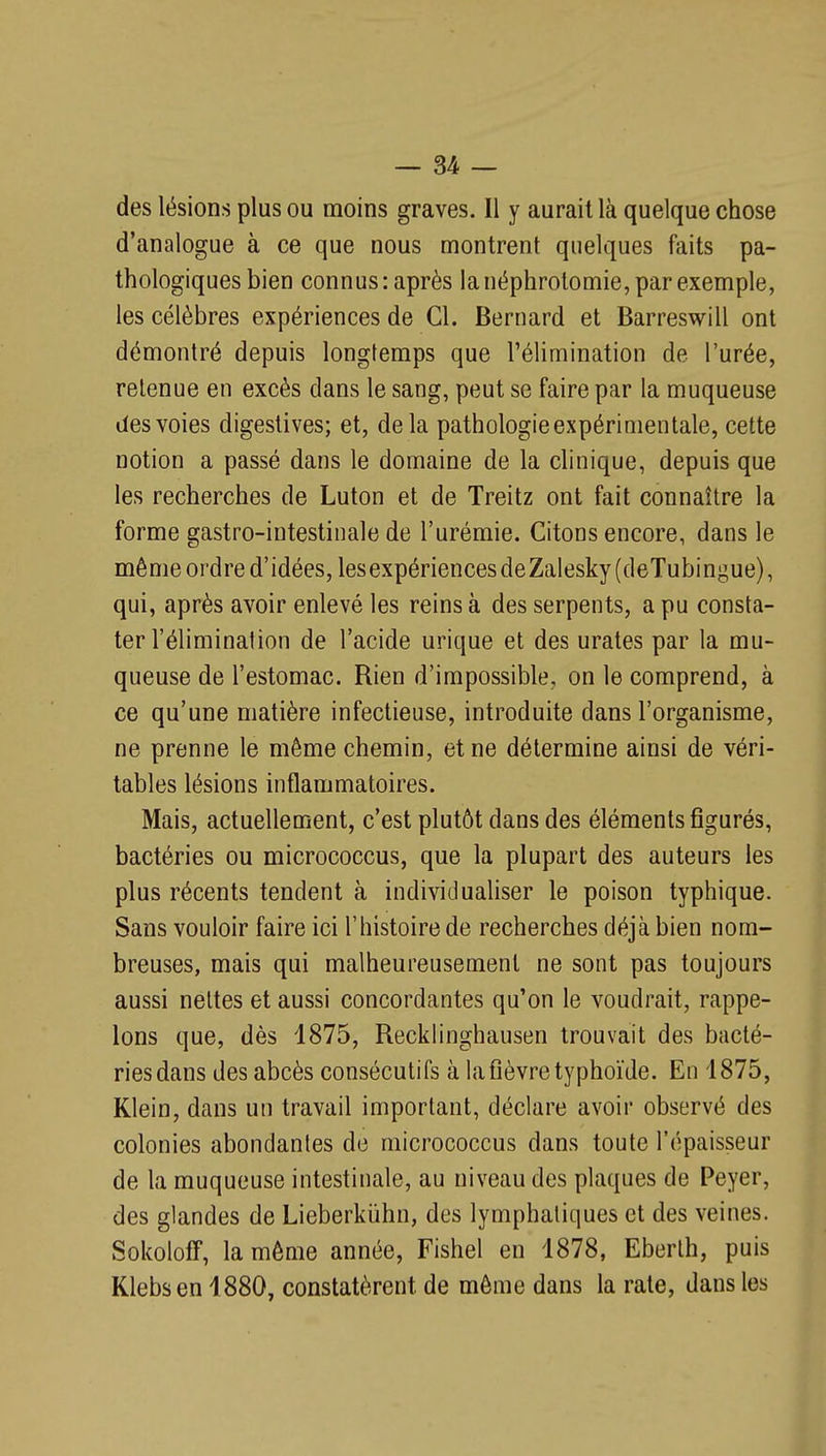 des lésions plus ou moins graves. 11 y aurait là quelque chose d'analogue à ce que nous montrent quelques faits pa- thologiques bien connus: après la néphrolomie, par exemple, les célèbres expériences de Cl. Bernard et Barreswill ont démontré depuis longtemps que l'élimination de l'urée, retenue en excès dans le sang, peut se faire par la muqueuse des voies digestives; et, delà pathologie expérimentale, cette notion a passé dans le domaine de la clinique, depuis que les recherches de Luton et de Treitz ont fait connaître la forme gastro-intestinale de l'urémie. Citons encore, dans le même ordre d'idées, lesexpériencesdeZalesky(deTubingue), qui, après avoir enlevé les reins à des serpents, a pu consta- ter l'élimination de l'acide urique et des urates par la mu- queuse de l'estomac. Rien d'impossible, on le comprend, à ce qu'une matière infectieuse, introduite dans l'organisme, ne prenne le même chemin, et ne détermine ainsi de véri- tables lésions inflammatoires. Mais, actuellement, c'est plutôt dans des éléments figurés, bactéries ou micrococcus, que la plupart des auteurs les plus récents tendent à individualiser le poison typhique. Sans vouloir faire ici l'histoire de recherches déjà bien nom- breuses, mais qui malheureusement ne sont pas toujours aussi nettes et aussi concordantes qu'on le voudrait, rappe- lons que, dès 1875, Recklinghausen trouvait des bacté- ries dans des abcès consécutifs à la fièvre typhoïde. En 1875, Klein, dans un travail important, déclare avoir observé des colonies abondantes de micrococcus dans toute l'épaisseur de la muqueuse intestinale, au niveau des plaques de Peyer, des glandes de Lieberkiihn, des lymphatiques et des veines. Sokoloff, la môme année, Fishel en 1878, Eberth, puis Klebsen 1880, constatèrent de môme dans la rate, dans les