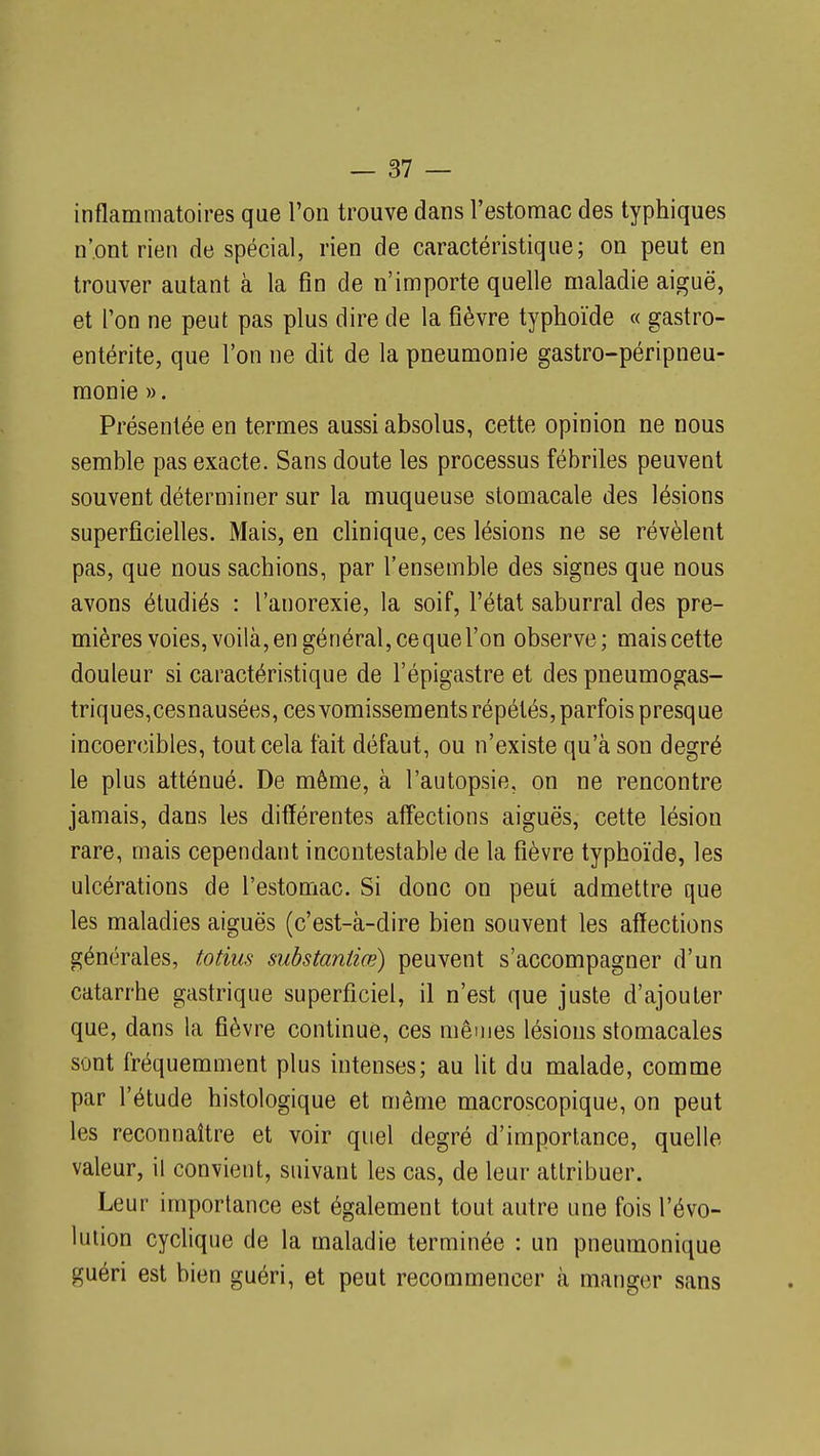 inflammatoires que l'on trouve dans l'estomac des typhiques n'ont rien de spécial, rien de caractéristique; on peut en trouver autant à la fin de n'importe quelle maladie aiguë, et l'on ne peut pas plus dire de la fièvre typhoïde « gastro- entérite, que l'on ne dit de la pneumonie gastro-péripneu- monie ». Présentée en termes aussi absolus, cette opinion ne nous semble pas exacte. Sans doute les processus fébriles peuvent souvent déterminer sur la muqueuse stomacale des lésions superficielles. Mais, en clinique, ces lésions ne se révèlent pas, que nous sachions, par l'ensemble des signes que nous avons étudiés : l'anorexie, la soif, l'état saburral des pre- mières voies, voilà, en général, ce que l'on observe; mais cette douleur si caractéristique de l'épigastre et des pneumogas- triques,cesnausées, ces vomissements répétés, parfois presque incoercibles, tout cela fait défaut, ou n'existe qu'à son degré le plus atténué. De même, à l'autopsie, on ne rencontre jamais, dans les différentes affections aiguës, cette lésion rare, mais cependant incontestable de la fièvre typhoïde, les ulcérations de l'estomac. Si donc on peut admettre que les maladies aiguës (c'est-à-dire bien souvent les affections générales, totius suhstantiœ) peuvent s'accompagner d'un catarrhe gastrique superficiel, il n'est que juste d'ajouter que, dans la fièvre continue, ces mêmes lésions stomacales sont fréquemment plus intenses; au lit du malade, comme par l'étude histologique et même macroscopique, on peut les reconnaître et voir quel degré d'importance, quelle valeur, il convient, suivant les cas, de leur attribuer. Leur importance est également tout autre une fois l'évo- lution cychque de la maladie terminée : un pneuraonique guéri est bien guéri, et peut recommencer à manger sans