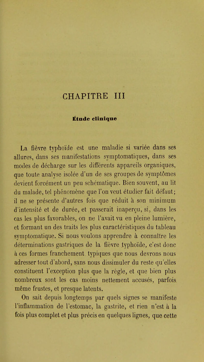 CHAPITRE III Étude clinique La fièvre typhoïde est une maladie si variée dans ses allures, dans ses manifestations symptomatiques, dans ses modes de décharge sur les différents appareils organiques, que toute analyse isolée d'un de ses groupes de symptômes devient forcément un peu schématique. Bien souvent, au lit du malade, tel phénomène que l'on veut étudier fait défaut; il ne se présente d'autres fois que réduit à son minimum d'intensité et de durée, et passerait inaperçu, si, dans les cas les plus favorables, on ne l'avait vu en pleine lumière, et formant un des traits les plus caractéristiques du tableau symptomatique. Si nous voulons apprendre à connaître les déterminations gastriques de la fièvre typhoïde, c'est donc à ces formes franchement typiques que nous devrons nous adresser tout d'abord, sans nous dissimuler du reste qu'elles constituent l'exception plus que la règle, et que bien plus nombreux sont les cas moins nettement accusés, parfois même frustes, et presque latents. On sait depuis longtemps par quels signes se manifeste l'inflammation de l'estomac, la gastrite, et rien n'est à la fois plus complet et plus précis en quelques lignes, que cette