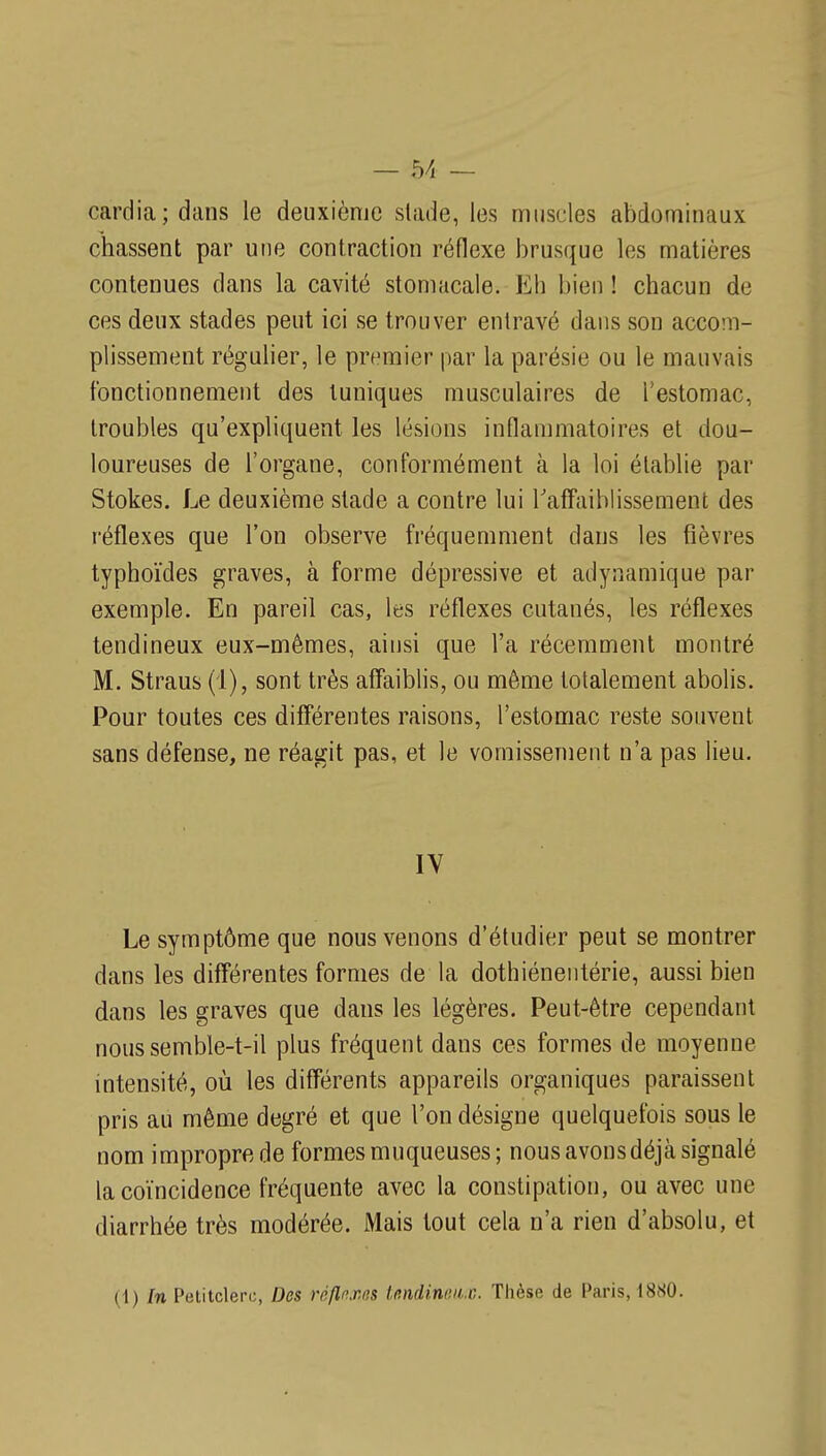 cardia; dans le deuxième stade, les muscles abdominaux chassent par une contraction réflexe brusque les matières contenues dans la cavité stomacale. Eh bien ! chacun de ces deux stades peut ici se trouver entravé dans son accom- plissement régulier, le premier par la parésie ou le mauvais fonctionnement des tuniques musculaires de Testomac, troubles qu'expliquent les lésions inflammatoires et dou- loureuses de l'organe, conformément à la loi établie par Stokes. Le deuxième stade a contre lui Taffaiblissement des réflexes que l'on observe fréquemment dans les tîèvres typhoïdes graves, à forme dépressive et adynamique par exemple. En pareil cas, les réflexes cutanés, les réflexes tendineux eux-mêmes, ainsi que l'a récemment montré M. Straus (i), sont très affaiblis, ou môme totalement abolis. Pour toutes ces différentes raisons, l'estomac reste souvent sans défense, ne réagit pas, et le vomissement n'a pas lieu. IV Le symptôme que nous venons d'étudier peut se montrer dans les différentes formes de la dothiéneiitérie, aussi bien dans les graves que dans les légères. Peut-être cependant nous semble-t-il plus fréquent dans ces formes de moyenne intensité, où les différents appareils organiques paraissent pris au même degré et que l'on désigne quelquefois sous le nom impropre de formes muqueuses; nous avons déjà signalé la coïncidence fréquente avec la constipation, ou avec une diarrhée très modérée. Mais tout cela n'a rien d'absolu, et