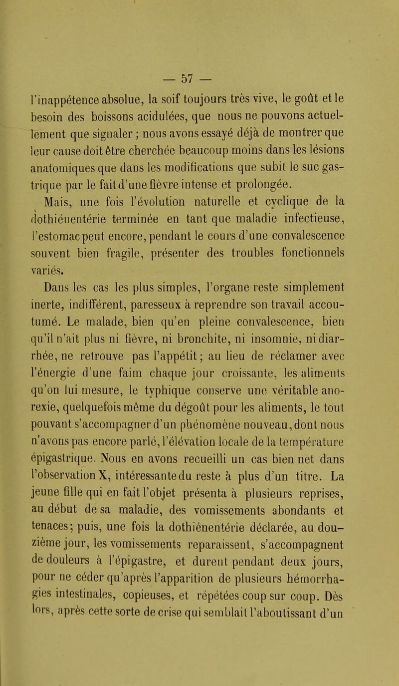l'inappétence absolue, la soif toujours très vive, le goût et le besoin des boissons acidulées, que nous ne pouvons actuel- lement que signaler ; nous avons essayé déjà de montrer que leur cause doit être cherchée beaucoup moins dans les lésions anatomiques que dans les modifications que subit le suc gas- trique par le fait d'une fièvre intense et prolongée. Mais, une fois l'évolution naturelle et cyclique de la flothiénentérie terminée en tant que maladie infectieuse, l'estomac peut encore, pendant le cours d'une convalescence souvent bien fragile, présenter des troubles fonctionnels variés. Dans les cas les plus simples, l'organe reste simplement inerte, indifférent, paresseux à reprendre son travail accou- tumé. Le malade, bien qu'en pleine convalescence, bien qu'il n'ait plus ni fièvre, ni bronchite, ni insomnie, ni diar- rhée, ne retrouve pas l'appétit; au lieu de réclamer avec l'énergie d'une faim chaque jour croissante, les aliments qu'on lui mesure, le typhique conserve une véritable ano- rexie, quelquefois même du dégoût pour les aliments, le tout pouvant s'accompagner d'un phénomène nouveau, dont nous n'avons pas encore parlé, l'élévation locale de la température épigastrique. Nous en avons recueifii un cas bien net dans l'observation X, intéressante du reste à plus d'un titre. La jeune fifie qui en fait l'objet présenta à plusieurs reprises, au début de sa maladie, des vomissements abondants et tenaces; puis, une fois la dothiénentérie déclarée, au dou- zième jour, les vomissements reparaissent, s'accompagnent de douleurs à l'épigastre, et durent pendant deux jours, pour ne céder qu'après l'apparition de plusieurs hémorrha- gies intestinales, copieuses, et répétées coup sur coup. Dès lors, après cette sorte de crise qui semblait l'aboutissant d'un