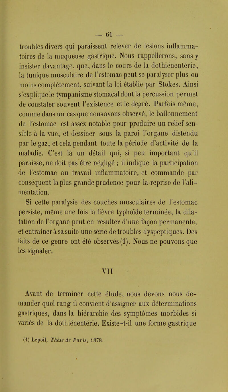 troubles divers qui paraissent relever de lésions inflamma- toires de la muqueuse gastrique. Nous rappellerons, sans y insister davantage, que, dans le cours de la dothiénentérie, la tunique musculaire de l'estomac peut se paralyser plus ou moins complètement, suivant la loi établie par Stokes. Ainsi s''expli(iuele tympanisme stomacal dont la percussion permet de constater souvent l'existence et le degré. Parfois même, comme dans un cas que nous avons observé, le ballonnement de l'estomac est assez notable pour produire un relief sen- sible à la vue, et dessiner sous la paroi l'organe distendu par le gaz, et cela pendant toute la période d'activité de la maladie. C'est là un détail qui, si peu important qu'il paraisse, ne doit pas être négligé ; il indique la participation de l'estomac au travail inflammatoire, et commande par conséquent la plus grande prudence pour la reprise de l'ali- mentation. Si cette paralysie des couches musculaires de l'estomac persiste, même une fois la fièvre typhoïde terminée, la dila- tation de l'organe peut en résulter d'une façon permanente, et entraîner à sa suite une série de troubles dyspeptiques. Des faits de ce genre ont été observés (1). Nous ne pouvons que les signaler. VU Avant de terminer cette étude, nous devons nous de- mander quel rang il convient d'assigner aux déterminations gastriques, dans la hiérarchie des symptômes morbides si variés de la dothiénentérie. Existe-t-il une forme gastrique (1) Lepoil, Thèse de Paris, 1878.