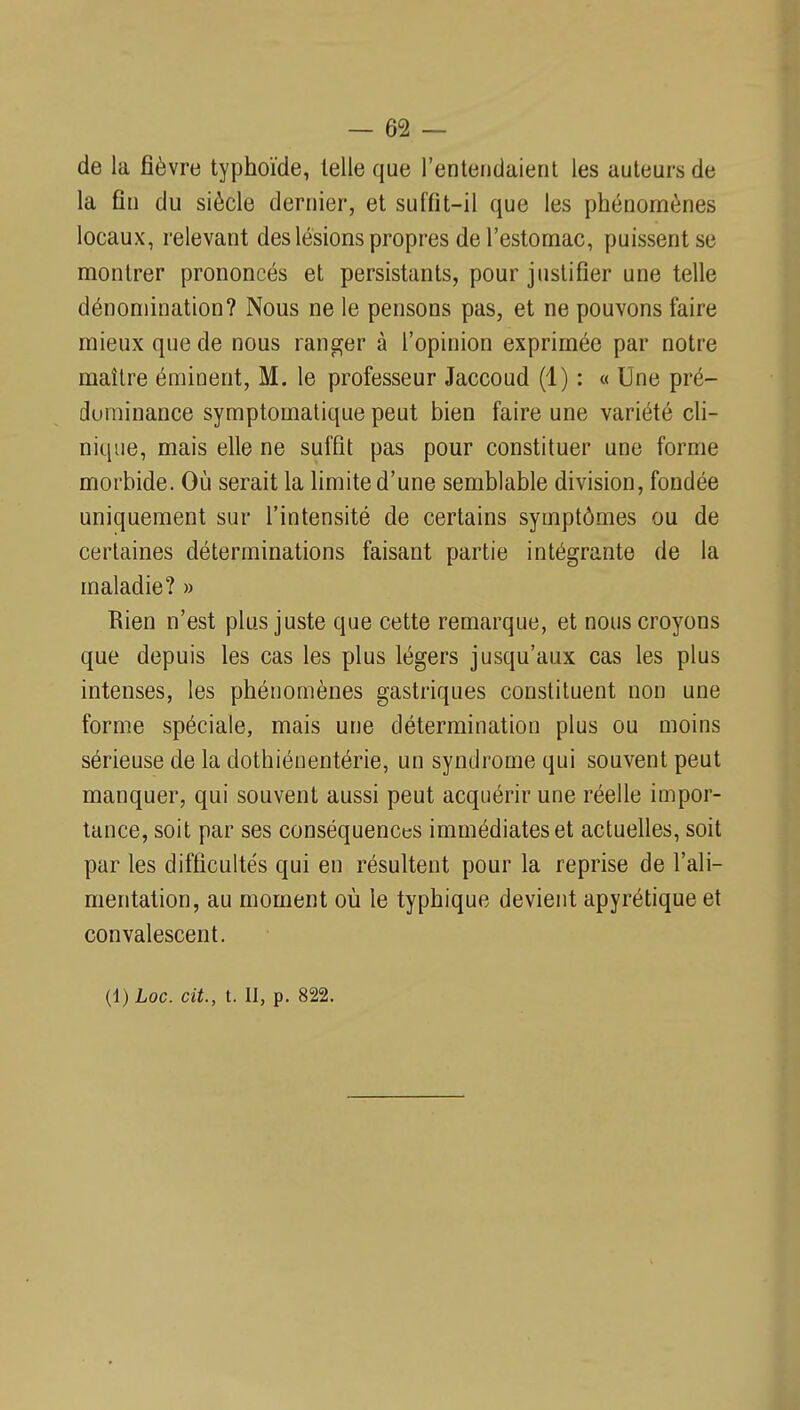 de la fièvre typhoïde, telle que l'entendaient les auteurs de la fin du siècle dernier, et suffit-il que les phénomènes locaux, relevant des lésions propres de l'estomac, puissent se montrer prononcés et persistants, pour justifier une telle dénomination? Nous ne le pensons pas, et ne pouvons faire mieux que de nous ranger à l'opinion exprimée par notre maître éminent, M. le professeur Jaccoud (1) : « Une pré- durainance symptomatique peut bien faire une variété cli- nique, mais elle ne suffît pas pour constituer une forme morbide. Où serait la limite d'une semblable division, fondée uniquement sur l'intensité de certains symptômes ou de certaines déterminations faisant partie intégrante de la maladie? » Rien n'est plus juste que cette remarque, et nous croyons que depuis les cas les plus légers jusqu'aux cas les plus intenses, les phénomènes gastriques constituent non une forme spéciale, mais une détermination plus ou moins sérieuse de la dothiénentérie, un syndrome qui souvent peut manquer, qui souvent aussi peut acquérir une réelle impor- tance, soit par ses conséquences immédiates et actuelles, soit par les difficultés qui en résultent pour la reprise de l'ali- mentation, au moment où le typhique devient apyrétique et convalescent. (l)Loc. cit., t. Il, p. 822.
