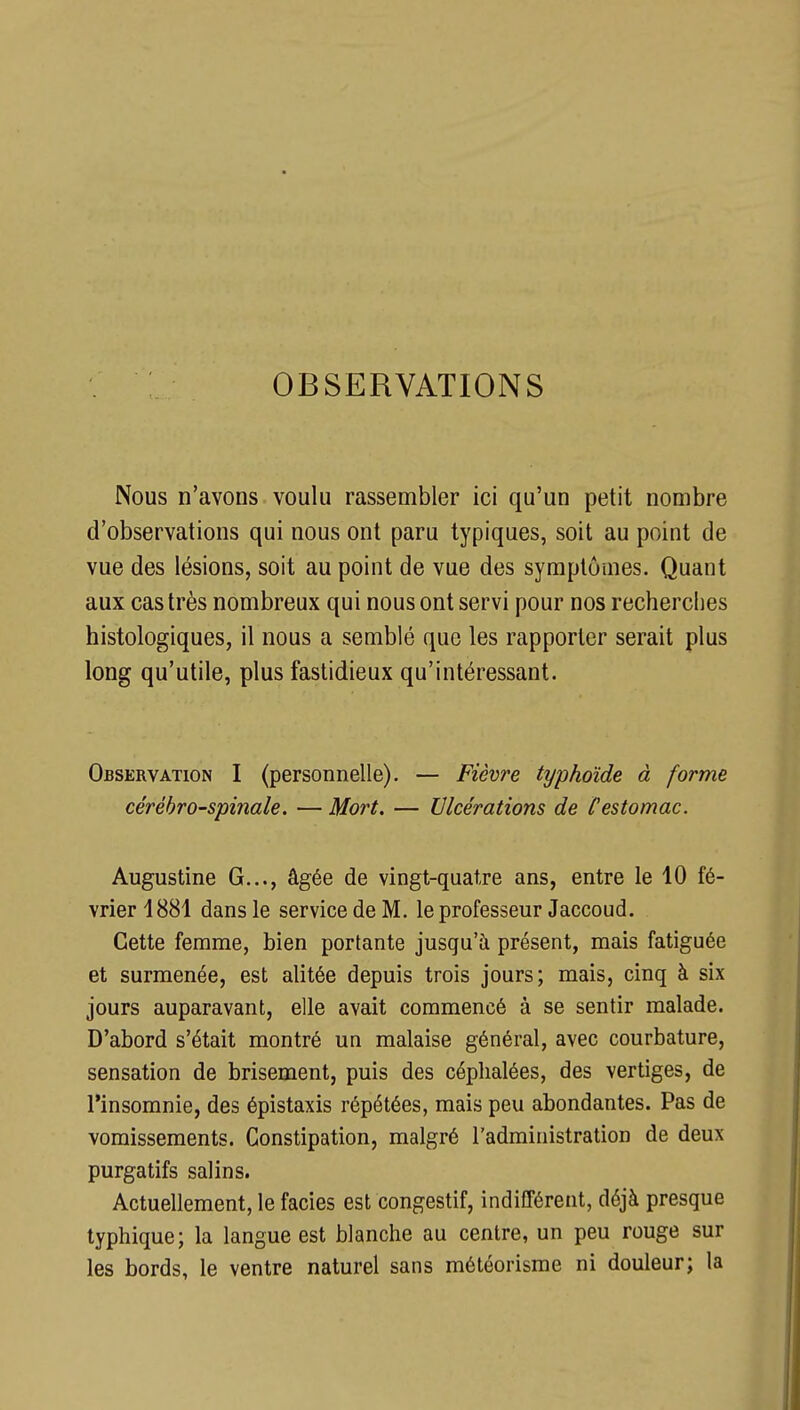 OBSERVATIONS Nous n'avons voulu rassembler ici qu'un petit nombre d'observations qui nous ont paru typiques, soit au point de vue des lésions, soit au point de vue des symptômes. Quant aux cas très nombreux qui nous ont servi pour nos recherches histologiques, il nous a semblé que les rapporter serait plus long qu'utile, plus fastidieux qu'intéressant. Observation I (personnelle). — Fièvre typhoïde à forme cérébro-spinale. — Mort. — Ulcérations de Cestomac. Augustine G..., âgée de vingt-quatre ans, entre le 10 fé- vrier 1881 dans le service de M. le professeur Jaccoud. Cette femme, bien portante jusqu'à présent, mais fatiguée et surmenée, est alitée depuis trois jours; mais, cinq à six jours auparavant, elle avait commencé à se sentir malade. D'abord s'était montré un malaise général, avec courbature, sensation de brisement, puis des céphalées, des vertiges, de l'insomnie, des épistaxis répétées, mais peu abondantes. Pas de vomissements. Constipation, malgré l'administration de deux purgatifs salins. Actuellement, le faciès est congestif, indifférent, déjà presque typhique; la langue est blanche au centre, un peu rouge sur les bords, le ventre naturel sans météorisme ni douleur; la