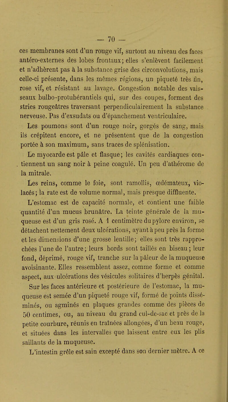 ces membranes sont d'un rouge vif, surtout au niveau des faces antéro-externes des lobes frontaux; elles s'enlèvent facilement et n'adhèrent pas à la substance grise des circonvolutions, mais celle-ci présente, dans les mêmes régions, un piqueté très fin, rose vif, et résistant au lavage. Congestion notable des vais- seaux bulbo-protubérantiels qui, sur des coupes, forment des stries rougeâtres traversant perpendiculairement la substance nerveuse. Pas d'exsudats ou d'épanchement ventriculaire. Les poumons sont d'un rouge noir, gorgés de sang, mais ils crépitent encore, et ne présentent que de la congestion portée à son maximum, sans traces de splénisation. Le myocarde est pâle et flasque; les cavités cardiaques con- tiennent un sang noir à peine coagulé. Un peu d'athérome de la mitrale. Les reins, comme le foie, sont ramollis, œdémateux, vio- lacés; la rate est de volume normal, mais presque diffluente. L'estomac est de capacité normale, et contient une faible quantité d'un mucus brunâtre. La teinte générale de la mu- queuse est d'un gris rosé. A 1 centimètre du pylore environ, se détachent nettement deux ulcérations, ayant à peu près la forme et les dimensions d'une grosse lentille; elles sont très rappro- chées l'une de l'autre; leurs bords sont taillés en biseau; leur fond, déprimé, rouge vif, tranche sur la pâleur de la muqueuse avoisinante. Elles ressemblent assez, comme forme et comme aspect, aux ulcérations des vésicules solitaires d'herpès génital. Sur les faces antérieure et postérieure de l'estomac, la mu- queuse est semée d'un piqueté rouge vif, formé de points dissé- minés, ou agminés en plaques grandes comme des pièces de 50 centimes, ou, au niveau du grand cul-de-sac et près de la petite courbure, réunis en traînées allongées, d'un beau rouge, et situées dans les intervalles que laissent entre eux les plis saillants de la muqueuse. L'intestin grêle est sain excepté dans son dernier mètre. A ce