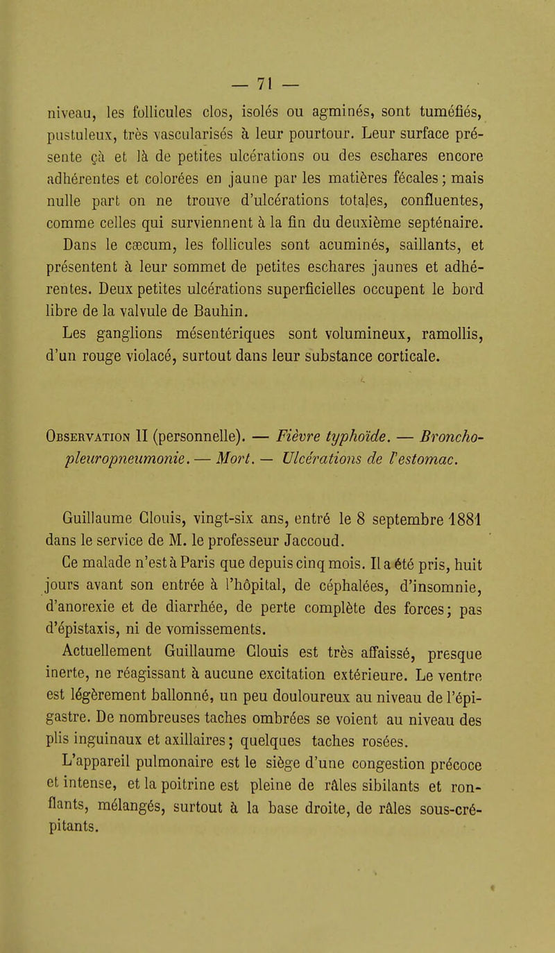 niveau, les follicules clos, isolés ou agminés, sont tuméfiés, pustuleux, très vascularisés à leur pourtour. Leur surface pré- sente çà et là de petites ulcérations ou des eschares encore adhérentes et colorées en jaune par les matières fécales ; mais nulle part on ne trouve d'ulcérations totales, confluentes, comme celles qui surviennent à la fin du deuxième septénaire. Dans le csBCum, les follicules sont acuminés, saillants, et présentent à leur sommet de petites eschares jaunes et adhé- rentes. Deux petites ulcérations superficielles occupent le bord libre de la valvule de Bauhin. Les ganglions mésentériques sont volumineux, ramollis, d'un rouge violacé, surtout dans leur substance corticale. Observation II (personnelle). — Fièvre typhoïde. — Broncho- pleuropneiimonie. — Mo7'L — Ulcérations de Vestomac. Guillaume Clouis, vingt-six ans, entré le 8 septembre 1881 dans le service de M. le professeur Jaccoud. Ce malade n'est à Paris que depuis cinq mois. Il a été pris, huit jours avant son entrée à l'hôpital, de céphalées, d'insomnie, d'anorexie et de diarrhée, de perte complète des forces; pas d'épistaxis, ni de vomissements. Actuellement Guillaume Clouis est très affaissé, presque inerte, ne réagissant à aucune excitation extérieure. Le ventre est légèrement ballonné, un peu douloureux au niveau de l'épi- gastre. De nombreuses taches ombrées se voient au niveau des plis inguinaux et axillaires ; quelques taches rosées. L'appareil pulmonaire est le siège d'une congestion précoce et intense, et la poitrine est pleine de râles sibilants et ron- flants, mélangés, surtout à la base droite, de râles sous-cré- pitants.