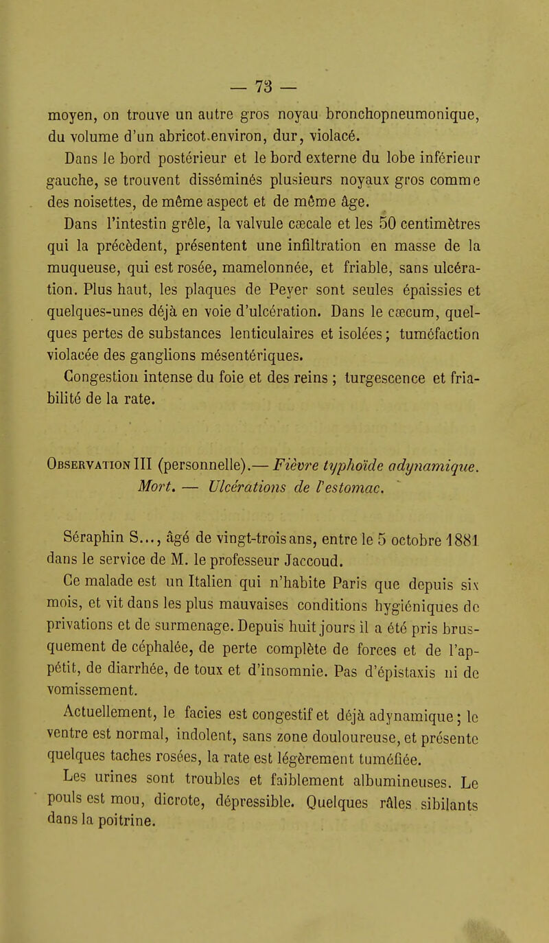 moyen, on trouve un autre gros noyau bronchopneumonîque, du volume d'un abricot.environ, dur, violacé. Dans le bord postérieur et le bord externe du lobe inférieur gauche, se trouvent disséminés plusieurs noyaux gros comme des noisettes, de même aspect et de môme âge. Dans l'intestin grêle, la valvule caecale et les 50 centimètres qui la précèdent, présentent une infiltration en masse de la muqueuse, qui est rosée, mamelonnée, et friable, sans ulcéra- tion. Plus haut, les plaques de Peyer sont seules épaissies et quelques-unes déjà en voie d'ulcération. Dans le cœcum, quel- ques pertes de substances lenticulaires et isolées ; tuméfaction violacée des ganglions mésentériques. Congestion intense du foie et des reins ; turgescence et fria- bilité de la rate. ObservationIII (personnelle).— Fièvre typhoïde odynamiqiie. Mo)'t. — Ulcérations de l'estomac. Séraphin S..., âgé de vingt-trois ans, entre le 5 octobre 1881 dans le service de M. le professeur Jaccoud. Ce malade est un Italien qui n'habite Paris que depuis six mois, et vit dans les plus mauvaises conditions hygiéniques de privations et de surmenage. Depuis huit jours il a été pris brus- quement de céphalée, de perte complète de forces et de l'ap- pétit, de diarrhée, de toux et d'insomnie. Pas d'épistaxis ni de vomissement. Actuellement, le faciès est congestif et déjà adynamique ; le ventre est normal, indolent, sans zone douloureuse, et présente quelques taches rosées, la rate est légèrement tuméfiée. Les urines sont troubles et faiblement albumineuses. Le pouls est mou, dicrote, dépressible. Quelques râles sibilants dans la poitrine.