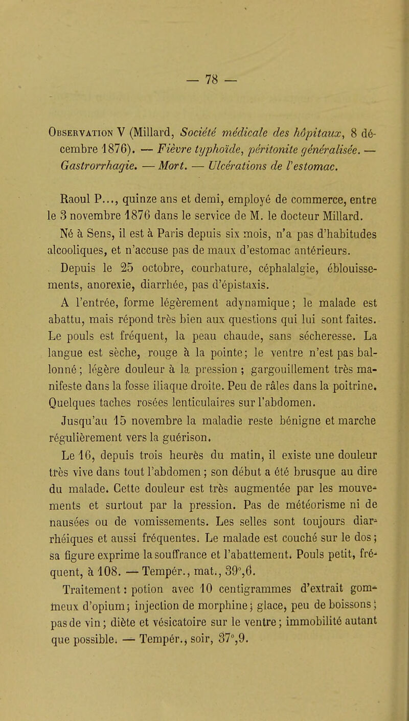 Observation V (Millard, Société médicale des hôpitaux, 8 dé- cembre 4876). — Fièvre tijphoïde, péritonite généralisée. — Gastrorrhagie. — Mort. — Ulcérations de l'estomac. Raoul P..., quinze ans et demi, employé de commerce, entre le 3 novembre 1876 dans le service de M. le docteur Millard. Né à Sens, il est à Paris depuis six mois, n'a pas d'habitudes alcooliques, et n'accuse pas de maux d'estomac antérieurs. . Depuis le 25 octobre, courbature, céphalalgie, éblouisse- ments, anorexie, diarrhée, pas d'épistaxis. A l'entrée, forme légèrement adynamique; le malade est abattu, mais répond très bien aux questions qui lui sont faites. Le pouls est fréquent, la peau chaude, sans sécheresse. La langue est sèche, rouge à la pointe; le ventre n'est pas bal- lonné ; légère douleur à la pression ; gargouillement très ma- nifeste dans la fosse iliaque droite. Peu de râles dans la poitrine. Quelques taches rosées lenticulaires sur l'abdomen. Jusqu'au 15 novembre la maladie reste bénigne et marche régulièrement vers la guérison. Le 16, depuis trois heurès du matin, il existe une douleur tî-ès vive dans tout l'abdomen ; son début a été brusque au dire du malade. Cette douleur est très augmentée par les mouve^ ments et surtout par la pression. Pas de météorisme ni de nausées ou de vomissements. Les selles sont toujours diar- rhéiques et aussi fréquentes. Le malade est couché sur le dos; sa figure exprime la souffrance et l'abattement. Pouls petit, fré quent, à 108. — Tempér., mat., SO^ô. Traitement : potion avec 10 centigrammes d'extrait gom-^ tneux d'opium; injection de morphine; glaccj peu de boissons; pas de vin; diète et vésicatoire sur le ventre; immobilité autant que possible. — Tempér.j soir, â7'',9.