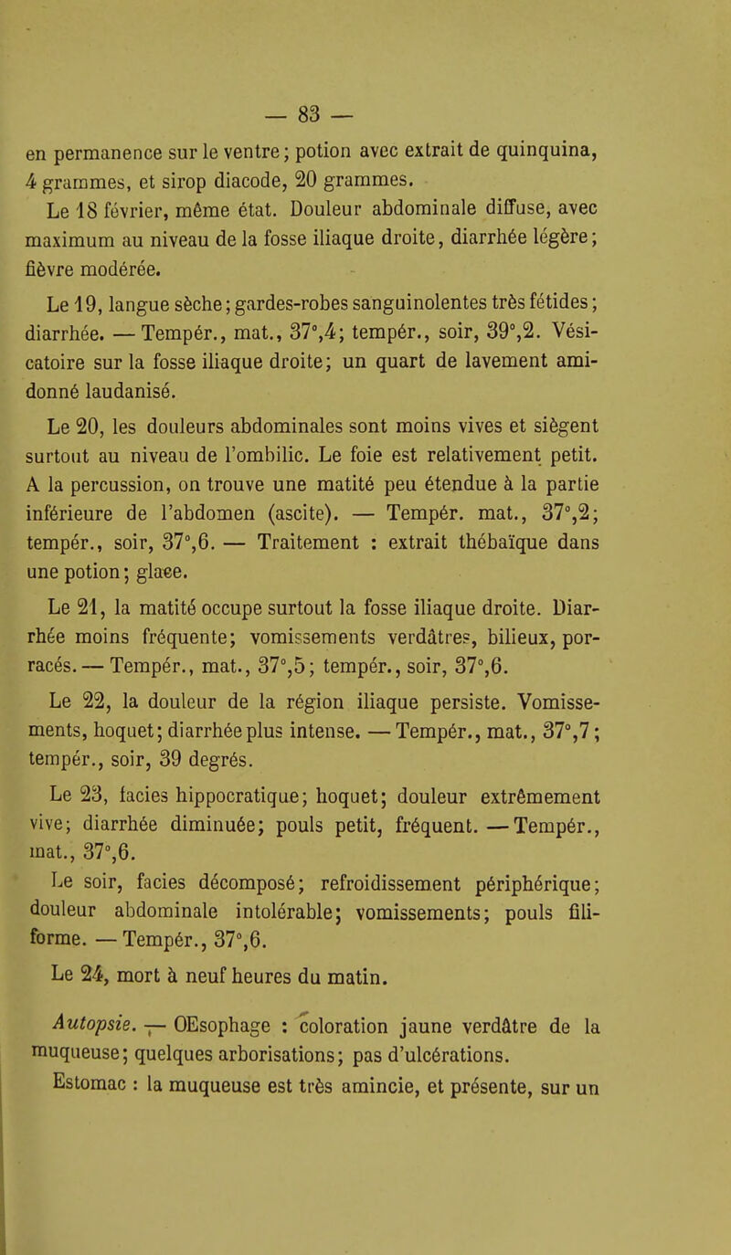 en permanence sur le ventre; potion avec extrait de quinquina, 4 grammes, et sirop diacode, 20 grammes. Le 18 février, même état. Douleur abdominale dilTuse, avec maximum au niveau de la fosse iliaque droite, diarrhée légère; fièvre modérée. Le 19, langue sèche ; gardes-robes sanguinolentes très fétides ; diarrhée. — Tempér., mat., 37°,4; tempér., soir, 39%2. Vési- catoire sur la fosse iliaque droite; un quart de lavement ami- donné laudanisé. Le 20, les douleurs abdominales sont moins vives et siègent surtout au niveau de l'ombilic. Le foie est relativement petit, A la percussion, on trouve une matité peu étendue à la partie inférieure de l'abdomen (ascite). — Tempér. mat., 37%2; tempér., soir, Sl%6. — Traitement : extrait thébaïque dans une potion ; glaee. Le 21, la matité occupe surtout la fosse iliaque droite. Diar- rhée moins fréquente; vomissements verdâtres, bilieux, por- racés. — Tempér., mat., S7°,b; tempér., soir, 37°,6. Le 22, la douleur de la région iliaque persiste. Vomisse- ments, hoquet; diarrhée plus intense. —Tempér., mat., 37%?; tempér., soir, 39 degrés. Le 23, faciès hippocratique; hoquet; douleur extrêmement vive; diarrhée diminuée; pouls petit, fréquent.—Tempér., mat., 37'',6. Le soir, faciès décomposé; refroidissement périphérique; douleur abdominale intolérable; vomissements; pouls fili- forme. — Tempér., 37%6. Le 24, mort à neuf heures du matin. Autopsie. — OEsophage : coloration jaune verdâtre de la muqueuse; quelques arborisations; pas d'ulcérations. Estomac : la muqueuse est très amincie, et présente, sur un