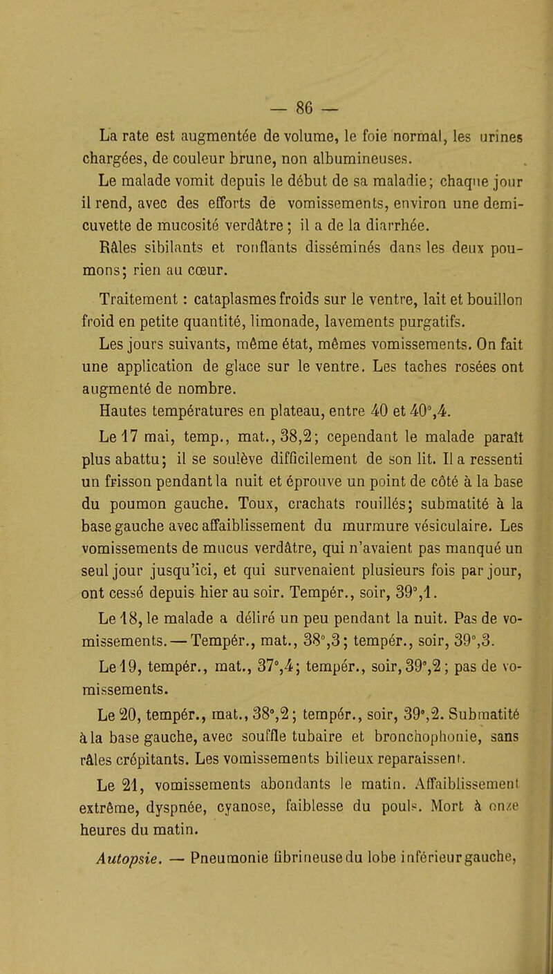 La rate est augmentée de volume, le foie normal, les urines chargées, de couleur brune, non albumineuses. Le malade vomit depuis le début de sa maladie; chaque jour il rend, avec des efforts de vomissements, environ une demi- cuvette de mucosité verdâtre ; il a de la diarrhée. Râles sibilants et ronflants disséminés dans les deux pou- mons; rien au cœur. Traitement : cataplasmes froids sur le ventre, lait et bouillon froid en petite quantité, limonade, lavements purgatifs. Les jours suivants, même état, mêmes vomissements. On fait une application de glace sur le ventre. Les taches rosées ont augmenté de nombre. Hautes températures en plateau, entre 40 et 40%4. Le 17 mai, temp., mat., 38,2; cependant le malade paraît plus abattu; il se soulève difficilement de son lit. Il a ressenti un frisson pendant la nuit et éprouve un point de côté à la base du poumon gauche. Toux, crachats rouillés; submatité à la base gauche avec affaiblissement du murmure vésiculaire. Les vomissements de mucus verdâtre, qui n'avaient pas manqué un seul jour jusqu'ici, et qui survenaient plusieurs fois par jour, ont cessé depuis hier au soir. Tempér., soir, 39°,1. Le 18, le malade a déliré un peu pendant la nuit. Pas de vo- missements.— Tempér., mat., 38°,3; tempér., soir, 39°,3. Le19, tempér., mat., 37°,4; tempér., soir,39°,2; pas de vo- missements. Le 20, tempér., mat., 38°,2 ; tempér., soir, 39°,2. Submatité à la base gauche, avec souffle tubaire et bronchophonie, sans râles crépitants. Les vomissements bilieux reparaissent. Le 21, vomissements abondants le matin. Affaiblissement extrême, dyspnée, cyanose, faiblesse du pouls. Mort à onze heures du matin. Autopsie. — Pneumonie fibrineusedu lobe inférieurgauche,