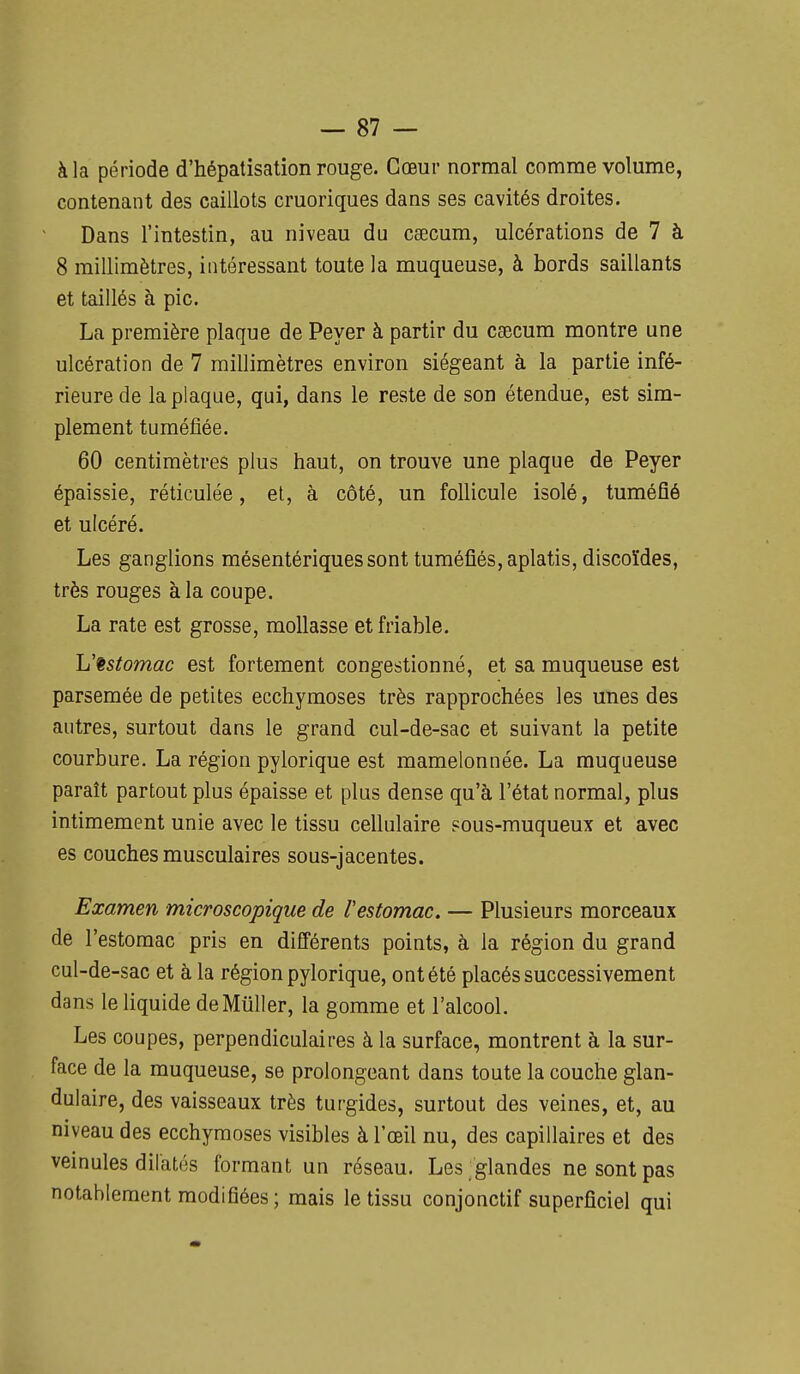 à la période d'hépatisation rouge. Cœur normal comme volume, contenant des caillots cruoriques dans ses cavités droites. Dans l'intestin, au niveau du caecum, ulcérations de 7 à 8 millimètres, intéressant toute la muqueuse, à bords saillants et taillés à pic. La première plaque de Peyer à partir du caecum montre une ulcération de 7 millimètres environ siégeant à la partie infé- rieure de la plaque, qui, dans le reste de son étendue, est sim- plement tuméfiée. 60 centimètres plus haut, on trouve une plaque de Peyer épaissie, réticulée, el, à côté, un follicule isolé, tuméfié et ulcéré. Les ganglions mésentériquessont tuméfiés, aplatis, discoïdes, très rouges à la coupe. La rate est grosse, mollasse et friable. h'^stomac est fortement congestionné, et sa muqueuse est parsemée de petites ecchymoses très rapprochées les unes des autres, surtout dans le grand cul-de-sac et suivant la petite courbure. La région pylorique est mamelonnée. La muqueuse paraît partout plus épaisse et plus dense qu'à l'état normal, plus intimement unie avec le tissu cellulaire sous-rauqueux et avec es couches musculaires sous-jacentes. Examen microscopique de l'estomac. — Plusieurs morceaux de l'estomac pris en différents points, à la région du grand cul-de-sac et à la région pylorique, ont été placés successivement dans le liquide de Millier, la gomme et l'alcool. Les coupes, perpendiculaires à la surface, montrent à la sur- face de la muqueuse, se prolongeant dans toute la couche glan- dulaire, des vaisseaux très turgides, surtout des veines, et, au niveau des ecchymoses visibles à l'œil nu, des capillaires et des veinules dilatés formant un réseau. Les glandes ne sont pas notablement modifiées; mais le tissu conjonctif superficiel qui