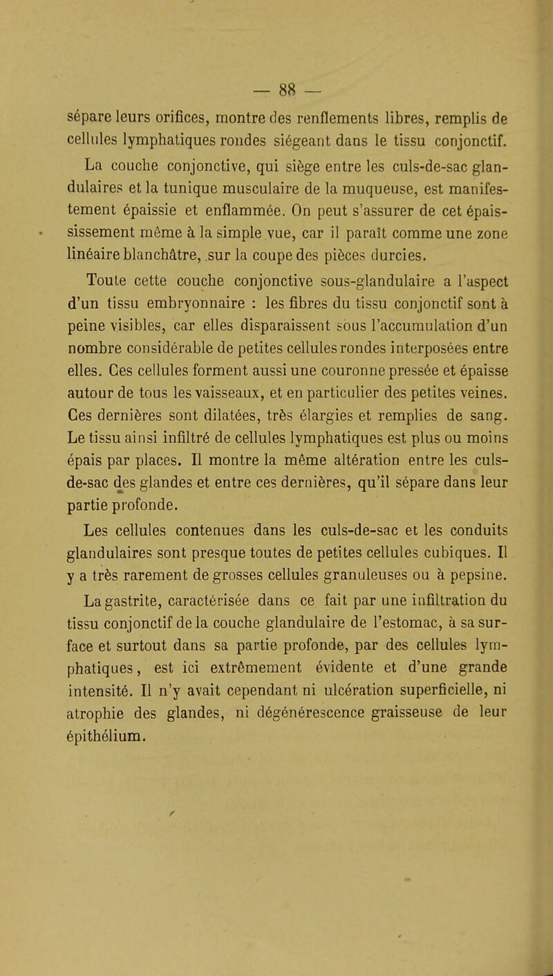 sépare leurs orifices, montre des renflements libres, remplis de cellules lymphatiques rondes siégeant dans le tissu conjonctif. La couche conjonctive, qui siège entre les culs-de-sac glan- dulaires et la tunique musculaire de la muqueuse, est manifes- tement épaissie et enflammée. On peut s'assurer de cet épais- sissement même à la simple vue, car il paraît comme une zone linéaire blanchâtre, sur la coupe des pièces durcies. Toute cette couche conjonctive sous-glandulaire a l'aspect d'un tissu embryonnaire : les fibres du tissu conjonctif sont à peine visibles, car elles disparaissent sous l'accumulation d'un nombre considérable de petites cellules rondes interposées entre elles. Ces cellules forment aussi une couronne pressée et épaisse autour de tous les vaisseaux, et en particulier des petites veines. Ces dernières sont dilatées, très élargies et remplies de sang. Le tissu ainsi infiltré de cellules lymphatiques est plus ou moins épais par places. Il montre la même altération entre les culs- de-sac des glandes et entre ces dernières, qu'il sépare dans leur partie profonde. Les cellules contenues dans les culs-de-sac et les conduits glandulaires sont presque toutes de petites cellules cubiques. Il y a très rarement de grosses cellules granuleuses ou à pepsine. La gastrite, caractérisée dans ce fait par une infiltration du tissu conjonctif de la couche glandulaire de l'estomac, à sa sur- face et surtout dans sa partie profonde, par des cellules lym- phatiques , est ici extrêmement évidente et d'une grande intensité. Il n'y avait cependant ni ulcération superficielle, ni atrophie des glandes, ni dégénérescence graisseuse de leur épithélium.