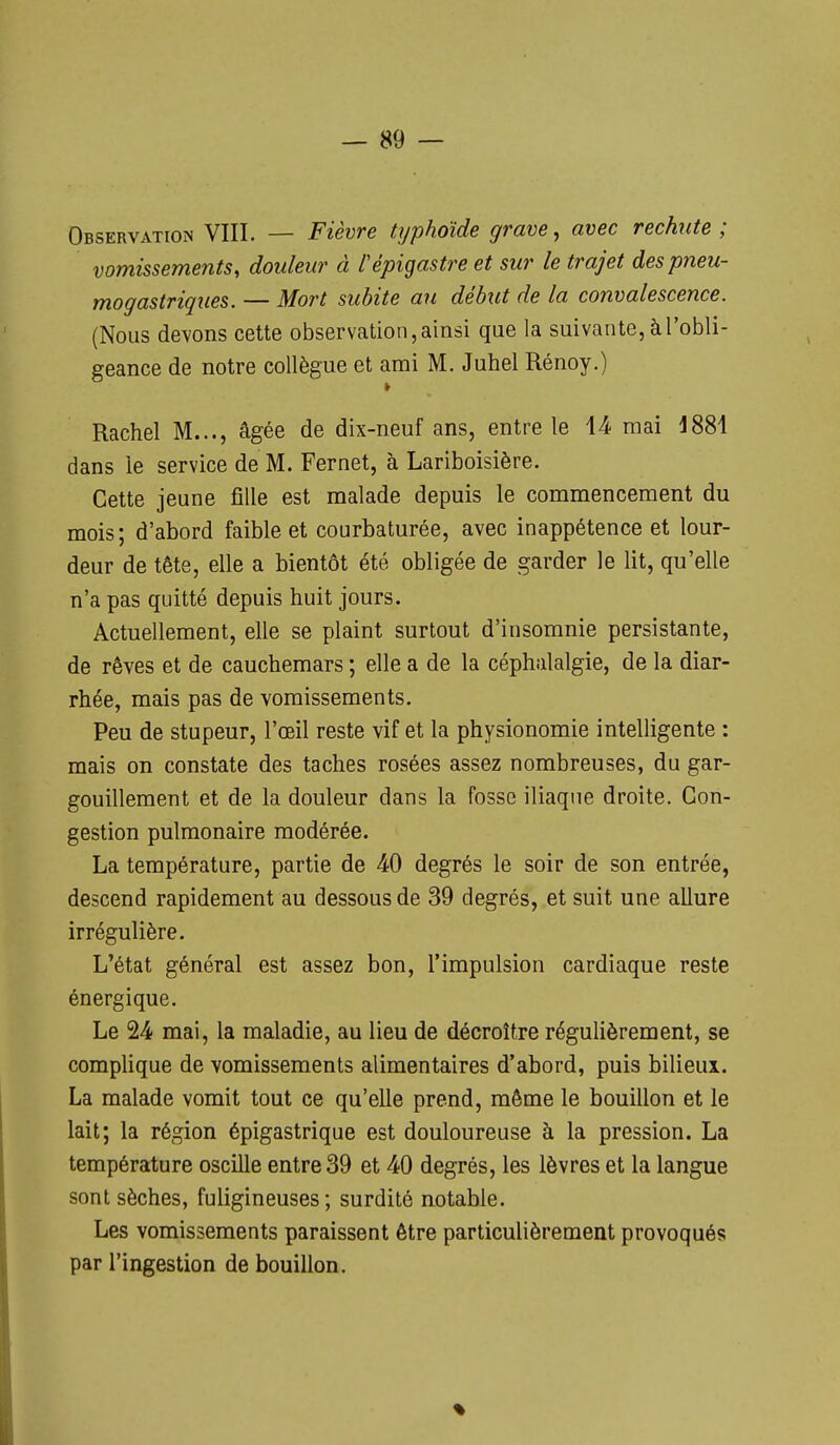 Observation VIII. — Fièvre typhoïde grave ^ avec rechute; vomissements, douleur à l'épigastre et sur le trajet des pneu- mogastriques. — Mort subite an début de la convalescence. (Nous devons cette observation, ainsi que la suivante, à l'obli- geance de notre collègue et ami M. Juhel Rénoy.) Rachel M..., âgée de dix-neuf ans, entre le 14- mai dans le service de M. Fernet, à Lariboisière. Cette jeune fille est malade depuis le commencement du mois; d'abord faible et courbaturée, avec inappétence et lour- deur de tête, elle a bientôt été obligée de garder le lit, qu'elle n'a pas quitté depuis huit jours. Actuellement, elle se plaint surtout d'insomnie persistante, de rêves et de cauchemars ; elle a de la céphalalgie, de la diar- rhée, mais pas de vomissements. Peu de stupeur, l'œil reste vif et la physionomie intelligente : mais on constate des taches rosées assez nombreuses, du gar- gouillement et de la douleur dans la fosse iliaque droite. Con- gestion pulmonaire modérée. La température, partie de 40 degrés le soir de son entrée, descend rapidement au dessous de 39 degrés, et suit une allure irrégulière. L'état général est assez bon, l'impulsion cardiaque reste énergique. Le 24) mai, la maladie, au lieu de décroître régulièrement, se complique de vomissements alimentaires d'abord, puis bilieux. La malade vomit tout ce qu'elle prend, même le bouillon et le lait; la région épigastrique est douloureuse à la pression. La température oscille entre 39 et 40 degrés, les lèvres et la langue sont sèches, fuligineuses; surdité notable. Les vomissements paraissent être particulièrement provoqués par l'ingestion de bouillon.