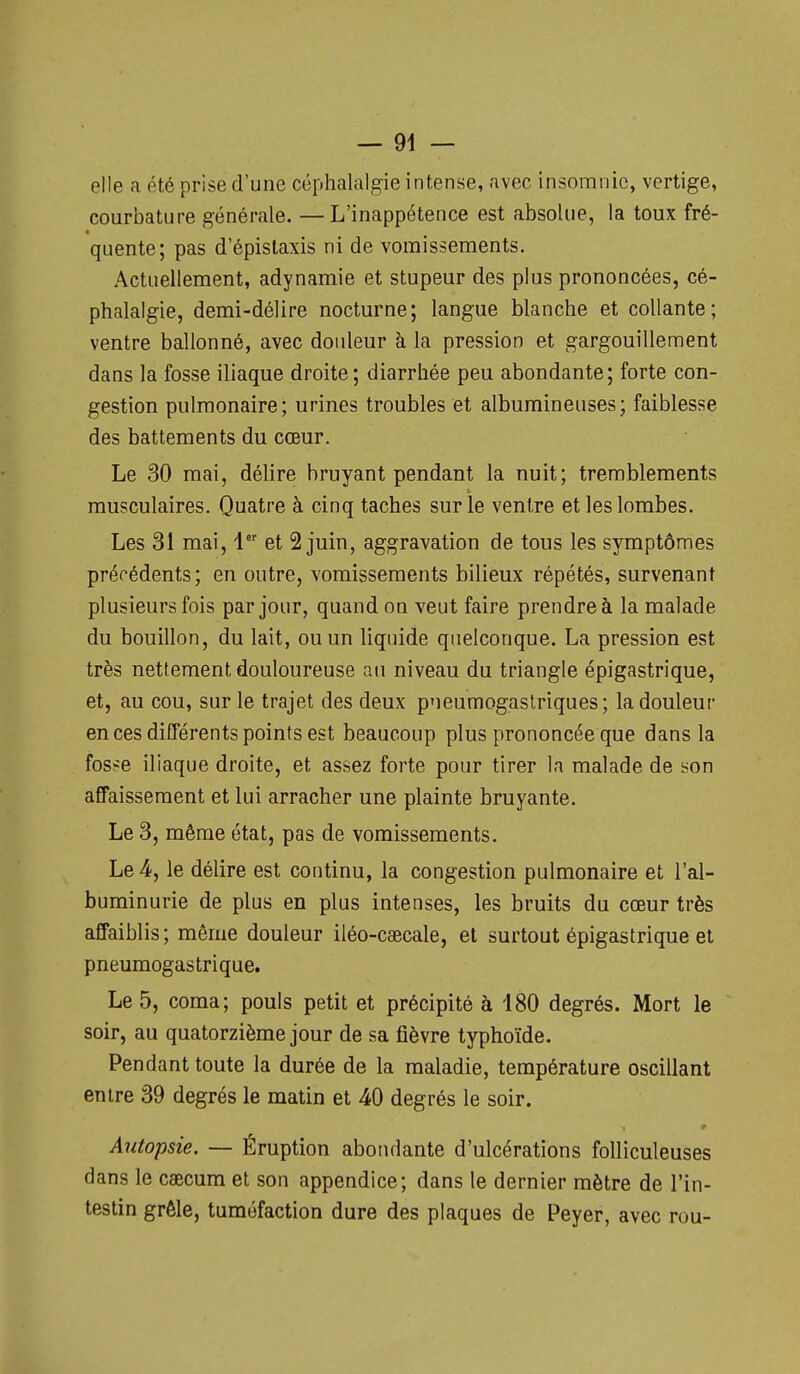 elle a été prise d'une céphalalgie intense, avec insomnie, vertige, courbature générale. — L'inappétence est absolue, la toux fré- quente; pas d'épislaxis ni de vomissements. Actuellement, adynamie et stupeur des plus prononcées, cé- phalalgie, demi-délire nocturne; langue blanche et collante; ventre ballonné, avec douleur à la pression et gargouillement dans la fosse iliaque droite; diarrhée peu abondante; forte con- gestion pulmonaire; urines troubles et albumineuses; faiblesse des battements du cœur. Le 30 mai, délire bruyant pendant la nuit; tremblements musculaires. Quatre à cinq taches sur le ventre et les lombes. Les 31 mai, 1 et 2 juin, aggravation de tous les symptômes précédents; en outre, vomissements bilieux répétés, survenant plusieurs fois par jour, quand on veut faire prendre à la malade du bouillon, du lait, ou un liquide quelconque. La pression est très nettement douloureuse au niveau du triangle épigastrique, et, au cou, sur le trajet des deux pneumogastriques; la douleur en ces différents points est beaucoup plus prononcée que dans la fos^e iliaque droite, et assez forte pour tirer la malade de son affaissement et lui arracher une plainte bruyante. Le 3, même état, pas de vomissements. Le 4, le délire est continu, la congestion pulmonaire et l'al- buminurie de plus en plus intenses, les bruits du cœur très affaiblis; même douleur iléo-cascale, et surtout épigastrique et pneumogastrique. Le 5, coma; pouls petit et précipité à 180 degrés. Mort le soir, au quatorzième jour de sa fièvre typhoïde. Pendant toute la durée de la maladie, température oscillant entre 39 degrés le matin et 40 degrés le soir. Autopsie. — Éruption abondante d'ulcérations foUiculeuses dans le caecum et son appendice; dans le dernier mètre de l'in- testin grêle, tuméfaction dure des plaques de Peyer, avec rou-