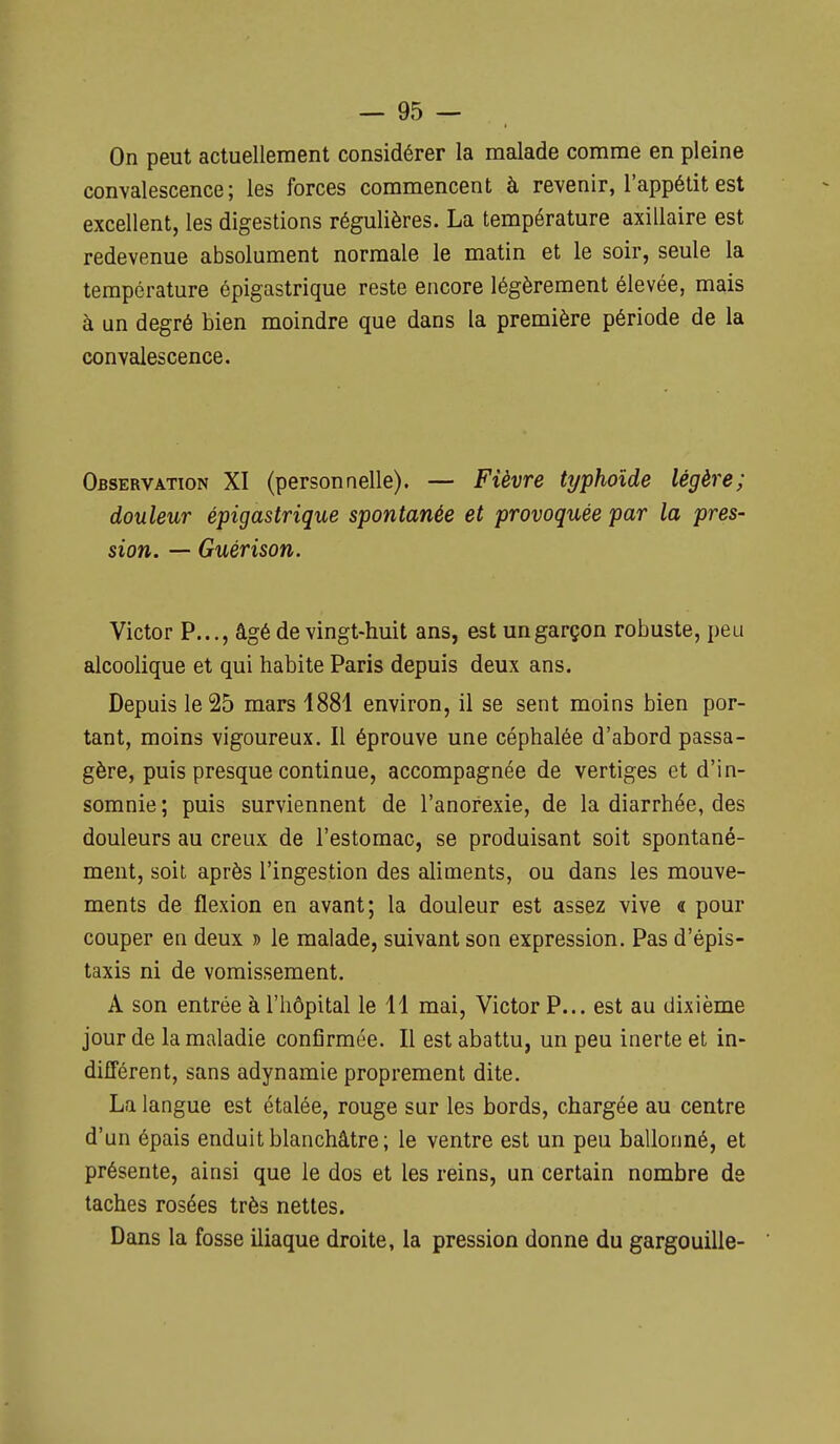 On peut actuellement considérer la malade comme en pleine convalescence; les forces commencent à revenir, l'appétit est excellent, les digestions régulières. La température axillaire est redevenue absolument normale le matin et le soir, seule la température épigastrique reste encore légèrement élevée, mais à un degré bien moindre que dans la première période de la convalescence. Observation XI (personnelle). — Fièvre typhoïde légère; douleur épigastrique spontanée et provoquée par la pres- sion. — Guérison. Victor P..., âgé de vingt-huit ans, est un garçon robuste, peu alcoolique et qui habite Paris depuis deux ans. Depuis le 25 mars 1881 environ, il se sent moins bien por- tant, moins vigoureux. Il éprouve une céphalée d'abord passa- gère, puis presque continue, accompagnée de vertiges et d'in- somnie ; puis surviennent de l'anorexie, de la diarrhée, des douleurs au creux de l'estomac, se produisant soit spontané- ment, soit après l'ingestion des aliments, ou dans les mouve- ments de flexion en avant; la douleur est assez vive « pour couper en deux » le malade, suivant son expression. Pas d'épis- taxis ni de vomissement. A son entrée à l'hôpital le 11 mai, Victor P... est au dixième jour de la maladie confirmée. Il est abattu, un peu inerte et in- différent, sans adynamie proprement dite. La langue est étalée, rouge sur les bords, chargée au centre d'un épais enduit blanchâtre; le ventre est un peu ballonné, et présente, ainsi que le dos et les reins, un certain nombre de taches rosées très nettes. Dans la fosse iliaque droite, la pression donne du gargouille-