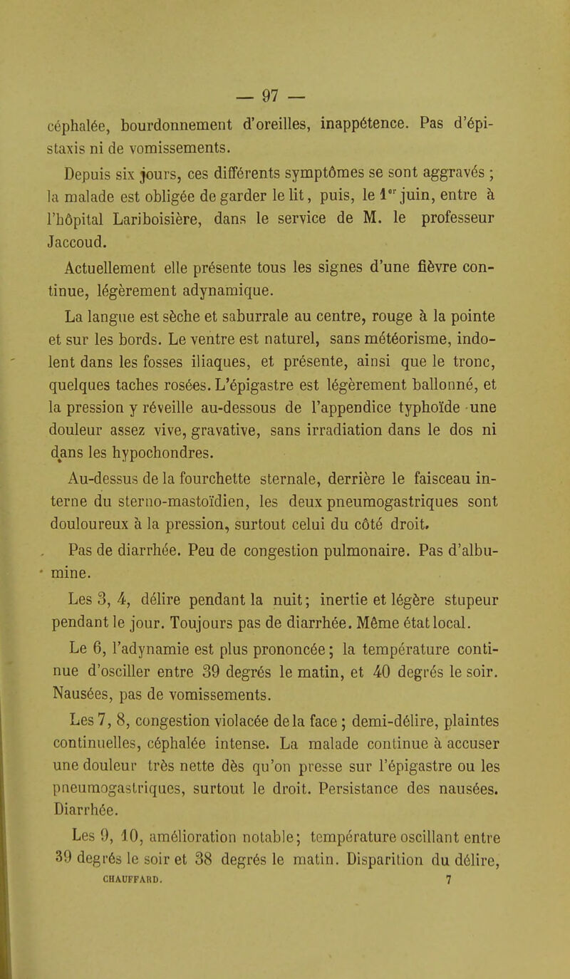 céphalée, bourdonnement d'oreilles, inappétence. Pas d'épi- staxis ni de vomissements. Depuis six jours, ces différents symptômes se sont aggravés ; la malade est obligée de garder le lit, puis, le 1 juin, entre à l'hôpital Lariboisière, dans le service de M. le professeur Jaccoud. Actuellement elle présente tous les signes d'une fièvre con- tinue, légèrement adynamique. La langue est sèche et saburrale au centre, rouge à la pointe et sur les bords. Le ventre est naturel, sans météorisme, indo- lent dans les fosses iliaques, et présente, ainsi que le tronc, quelques taches rosées. L'épigastre est légèrement ballonné, et la pression y réveille au-dessous de l'appendice typhoïde une douleur assez vive, gravative, sans irradiation dans le dos ni dans les hypochondres. Au-dessus de la fourchette sternale, derrière le faisceau in- terne du sterno-mastoïdien, les deux pneumogastriques sont douloureux à la pression, surtout celui du côté droit. Pas de diarrhée. Peu de congestion pulmonaire. Pas d'albu- mine. Les 3, 4, délire pendant la nuit ; inertie et légère stupeur pendant le jour. Toujours pas de diarrhée. Même état local. Le 6, l'adynamie est plus prononcée ; la température conti- nue d'osciller entre 39 degrés le matin, et 40 degrés le soir. Nausées, pas de vomissements. Les 7, 8, congestion violacée delà face ; demi-délire, plaintes continuelles, céphalée intense. La malade continue à accuser une douleur très nette dès qu'on presse sur l'épigastre ou les pneumogastriques, surtout le droit. Persistance des nausées. Diarrhée. Les 9, 10, amélioration notable; température oscillant entre 39 degrés le soir et 38 degrés le matin. Disparition du délire, CHAUFFARD. 7